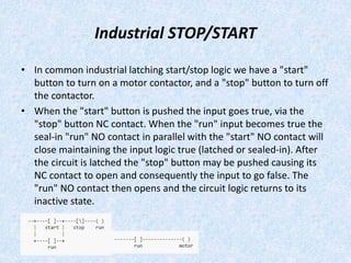 Industrial STOP/START
• In common industrial latching start/stop logic we have a "start"
button to turn on a motor contactor, and a "stop" button to turn off
the contactor.
• When the "start" button is pushed the input goes true, via the
"stop" button NC contact. When the "run" input becomes true the
seal-in "run" NO contact in parallel with the "start" NO contact will
close maintaining the input logic true (latched or sealed-in). After
the circuit is latched the "stop" button may be pushed causing its
NC contact to open and consequently the input to go false. The
"run" NO contact then opens and the circuit logic returns to its
inactive state.
 