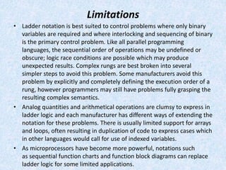 Limitations
• Ladder notation is best suited to control problems where only binary
variables are required and where interlocking and sequencing of binary
is the primary control problem. Like all parallel programming
languages, the sequential order of operations may be undefined or
obscure; logic race conditions are possible which may produce
unexpected results. Complex rungs are best broken into several
simpler steps to avoid this problem. Some manufacturers avoid this
problem by explicitly and completely defining the execution order of a
rung, however programmers may still have problems fully grasping the
resulting complex semantics.
• Analog quantities and arithmetical operations are clumsy to express in
ladder logic and each manufacturer has different ways of extending the
notation for these problems. There is usually limited support for arrays
and loops, often resulting in duplication of code to express cases which
in other languages would call for use of indexed variables.
• As microprocessors have become more powerful, notations such
as sequential function charts and function block diagrams can replace
ladder logic for some limited applications.
 