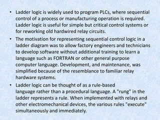 • Ladder logic is widely used to program PLCs, where sequential
control of a process or manufacturing operation is required.
Ladder logic is useful for simple but critical control systems or
for reworking old hardwired relay circuits.
• The motivation for representing sequential control logic in a
ladder diagram was to allow factory engineers and technicians
to develop software without additional training to learn a
language such as FORTRAN or other general purpose
computer language. Development, and maintenance, was
simplified because of the resemblance to familiar relay
hardware systems.
• Ladder logic can be thought of as a rule-based
language rather than a procedural language. A "rung" in the
ladder represents a rule. When implemented with relays and
other electromechanical devices, the various rules "execute"
simultaneously and immediately.
 