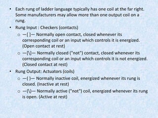 • Each rung of ladder language typically has one coil at the far right.
Some manufacturers may allow more than one output coil on a
rung.
• Rung Input : Checkers (contacts)
o —[ ]— Normally open contact, closed whenever its
corresponding coil or an input which controls it is energized.
(Open contact at rest)
o —[]— Normally closed ("not") contact, closed whenever its
corresponding coil or an input which controls it is not energized.
(Closed contact at rest)
• Rung Output: Actuators (coils)
o —( )— Normally inactive coil, energized whenever its rung is
closed. (Inactive at rest)
o —()— Normally active ("not") coil, energized whenever its rung
is open. (Active at rest)
 