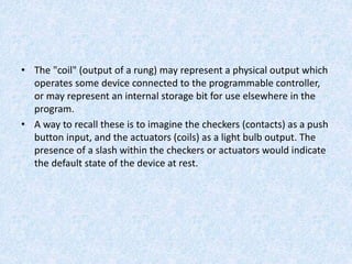 • The "coil" (output of a rung) may represent a physical output which
operates some device connected to the programmable controller,
or may represent an internal storage bit for use elsewhere in the
program.
• A way to recall these is to imagine the checkers (contacts) as a push
button input, and the actuators (coils) as a light bulb output. The
presence of a slash within the checkers or actuators would indicate
the default state of the device at rest.
 