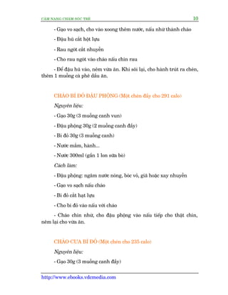 CÊM NANG CHÙM SOÁC TREÃ 10
http://www.ebooks.vdcmedia.com
- Gaåo vo saåch, cho vaâo xoong thïm nûúác, nêëu nhûâ thaânh chaáo
- Àêåu huä cùæt höåt lûåu
- Rau ngoát cùæt nhuyïîn
- Cho rau ngoát vaâo chaáo nêëu chñn rau
- Àïí àêåu huä vaâo, nïm vûâa ùn. Khi söi laåi, cho haânh truát ra cheán,
thïm 1 muöîng caâ phï dêìu ùn.
CHAÁO BÑ ÀOÃ ÀÊÅU PHÖÅNG (Möåt cheán àêìy cho 291 calo)
Nguyïn liïåu:
- Gaåo 30g (3 muöîng canh vun)
- Àêåu phöång 30g (2 muöîng canh àêìy)
- Bñ àoã 30g (3 muöîng canh)
- Nûúác mùæm, haânh...
- Nûúác 300ml (gêìn 1 lon sûäa boâ)
Caách laâm:
- Àêåu phöång: ngêm nûúác noáng, boác voã, giaä hoùåc xay nhuyïîn
- Gaåo vo saåch nêëu chaáo
- Bñ àoã cùæt haåt lûåu
- Cho bñ àoã vaâo nêëu vúái chaáo
- Chaáo chñn nhûâ, cho àêåu phöång vaâo nêëu tiïëp cho thêåt chñn,
nïm laåi cho vûâa ùn.
CHAÁO CUA BÑ ÀOÃ (Möåt cheán cho 235 calo)
Nguyïn liïåu:
- Gaåo 30g (3 muöîng canh àêìy)
 