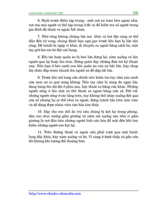 CÊM NANG CHÙM SOÁC TREÃ 100
http://www.ebooks.vdcmedia.com
6. Àõnh trûúác àiïím têåp trung - möåt núi an toaân bïn ngoaâi nhaâ,
núi maâ moåi ngûúâi coá thïí têåp trung úã àoá vaâ àïí kiïím tra söë ngûúâi trong
gia àònh àaä thoaát ra ngoaâi hïët chûa.
7. Nhúá rùçng khöng nhûäng lûãa maâ khoái vaâ húi àöåc cuäng coá thïí
dêîn àïën tûã vong, chuáng àaánh baån ngaä guåc trûúác khi baån bõ lûãa têën
cöng. Àïí traánh bõ ngöåp vò khoái, di chuyïín ra ngoaâi bùçng caách boâ, möåt
tay giûä ùém em beá àùåt saát buång.
8. Khi toác hoùåc quêìn aáo bõ beán lûãa dûâng laåi, nùçm xuöëng vaâ lùn
ngûúâi qua laåi hoùåc lùn troân. Àûâng quïn daåy nhûäng àûáa treã kyä thuêåt
naây. Nïëu baån úã bïn caånh con khi quêìn aáo cuãa noá bùæt lûãa, haäy chuåp
lêëy chùn àùæp truâm nhanh lïn ngûúâi noá àïí dêåp tùæt lûãa.
9. Trûúác khi múã tung cûãa chñnh nïn kiïím tra tay cêìm cuãa caánh
cûãa xem noá coá quaá noáng khöng. Nïëu tay cêìm bõ noáng do ngoån lûãa
àang buâng lïn dûä döåi úã phña sau, haäy thoaát ra bùçng cûãa khaác. Nhûäng
ngûúâi söëng úã lêìu möåt coá thïí thoaát ra ngoaâi bùçng cûãa söí. Àöëi vúái
nhûäng ngûúâi söëng úã caác têìng trïn, tuy khöng thïí nhaãy xuöëng àêët qua
cûãa söí nhûng hoå coá thïí chui ra ngoaâi, àûáng traánh lûãa trïn maái voâm
vaâ dïî daâng àûúåc nhên viïn cûáu hoãa tòm thêëy.
10. Daåy cho con chöî êín truá nïëu chuáng bõ keåt laåi trong phoâng,
dùån con chui xuöëng gêìm giûúâng vaâ nùçm saát xuöëng saân nhaâ vò gêìm
giûúâng laâ núi àêìu tiïn nhûäng ngûúâi lñnh cûáu hoãa àïí mùæt àïën khi tòm
kiïëm nhûäng ngûúâi coân keåt laåi.
11. Trïn àûúâng thoaát ra ngoaâi nïëu phaãi vûúåt qua möåt haânh
lang àêìy khoái, haäy nùçm xuöëng vaâ boâ. Vò caâng úã dûúái thêëp vaâ gêìn cûãa
thò khöng khñ tûúng àöëi thoaáng hún.
 