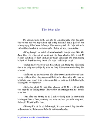 CÊM NANG CHÙM SOÁC TREÃ 101
http://www.ebooks.vdcmedia.com
Tùæm beá an toaân
Àöëi vúái nhiïìu gia àònh, tùæm cho beá laâ nhûäng giêy phuát àuâa giúän
vui veã cuãa meå con, tuy nhiïn baån àûâng nïn mêët caãnh giaác àöëi vúái
nhûäng nguy hiïím luön rònh rêåp. Haäy súám daåy treã cêín thêån vúái nûúác
vaâ khi tùæm cho chuáng thò àûâng quïn nhûäng lúâi khuyïn sau àêy:
- Àûâng bao giúâ rúâi mùæt khoãi àûáa beá duâ chó laâ möåt phuát. Nïëu khi
àang tùæm cho chaáu maâ coá ngûúâi goåi cûãa hoùåc chuöng àiïån thoaåi àöí
reáo rùæt laâm baån söët ruöåt thò haäy lêëy khùn tùæm quêën cho chaáu khöng
bõ laånh vaâ ùém chaáu cuâng ra múã cûãa hoùåc traã lúâi àiïån thoaåi.
- Àûâng àùåt beá vaâo böìn tùæm hoùåc chêåu tùæm trong khi vêîn àang
cho nûúác chaãy vaâo (nhiïåt àöå nûúác seä thay àöíi vaâ mûác nûúác dêng lïn
nhanh).
- Kiïím tra àöå an toaân cuãa böìn tùæm trûúác khi cho beá vaâo tùæm:
trang bõ thaãm tùæm bùçng cao su àïí huát nûúác nhoã xuöëng khi bûúác ra
khoãi böìn tùæm, traánh trún trûúåt vaâ àöì bõt voâi nûúác àïí traánh laâm beá bõ
thûúng khi va chaåm vaâo.
- Kiïím tra nhiïåt àöå nûúác tùæm khoaãng tûâ 29 àöå C – 30 àöå C laâ
vûâa mùåc duâ beá thûúâng thñch tùæm vaâ chúi àuâa trong nûúác maát hún laâ
nûúác êëm.
- Khi tùæm cho nhûäng beá tûâ 0 àïën 6 thaáng tuöíi thò mûåc nûúác
khoaãng tûâ 5cm – 7 cm, vaâ àûâng cho nûúác cao hún quaá thùæt lûng (úã tû
thïë ngöìi) àöëi vúái beá lúán hún.
- Nhûäng àûáa beá àaä coá thïí tûå ngöìi, löî thoaát nûúác úã àaáy böìn tùæm
seä baån raãnh tay hún nhûng luön àïí mùæt àïën chaáu beá.
 
