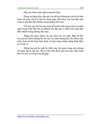 CÊM NANG CHÙM SOÁC TREÃ 102
http://www.ebooks.vdcmedia.com
- Daåy cho chaáu caách ngöìi trong böìn tùæm.
- Duâng xaâ böng tùæm, dêìu göåi vûâa àuã nïëu khöng da cuãa beá bõ khö
hoùåc nöíi muån nhoã li ti laâm beá ngûáa ngaáy, khoá chõu. Caác loaåi dêìu tùæm
cuäng coá thïí dêîn àïën nhiïîm truâng àûúâng tiïët niïåu.
- Chó nïn göåi cho treã sau cuâng àïí traánh tònh traång chaáu laåi phaãi
ngöìi trong nûúác àêìy boåt xaâ phoâng cuãa dêìu göåi vaâ àiïìu naây cuäng dêîn
àïën nhiïîm truâng àûúâng tiïët niïåu.
- Àûâng cho chaáu chaåm vaâo tay cêìm cuãa voâi nûúác. Mùåc duâ khi
coân quaá beá chaáu khöng àuã sûác múã voâi nûúác nhûng khi lúán thïm möåt
chuát chaáu coá thïí thûåc hiïån àûúåc vaâ baån cuäng tûúãng tûúång àûúåc àiïìu
gò seä xaãy ra.
- Àûâng bao giúâ boã mùåc beá (àiïìu naây rêët quan troång nïn chuáng
töi phaãi lùåp ài lùåp laåi). Treã coá thïí chïët àuöëi mùåc duâ mûåc nûúác thêëp
hún 2,5 cm vaâ trong voâng 60 giêy.
 