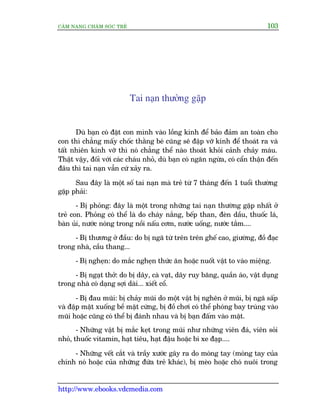 CÊM NANG CHÙM SOÁC TREÃ 103
http://www.ebooks.vdcmedia.com
Tai naån thûúâng gùåp
Duâ baån coá àùåt con mònh vaâo löìng kñnh àïí baão àaãm an toaân cho
con thò chùèng mêëy chöëc thùçng beá cuäng seä àêåp vúä kñnh àïí thoaát ra vaâ
têët nhiïn kñnh vúä thò noá chùèng thïí naâo thoaát khoãi caãnh chaãy maáu.
Thêåt vêåy, àöëi vúái caác chaáu nhoã, duâ baån coá ngùn ngûâa, coá cêín thêån àïën
àêu thò tai naån vêîn cûá xaãy ra.
Sau àêy laâ möåt söë tai naån maâ treã tûâ 7 thaáng àïën 1 tuöíi thûúâng
gùåp phaãi:
- Bõ phoãng: àêy laâ möåt trong nhûäng tai naån thûúâng gùåp nhêët úã
treã con. Phoãng coá thïí laâ do chaáy nùæng, bïëp than, àeân dêìu, thuöëc laá,
baân uãi, nûúác noáng trong nöìi nêëu cúm, nûúác uöëng, nûúác tùæm....
- Bõ thûúng úã àêìu: do bõ ngaä tûâ trïn trïn ghïë cao, giûúâng, àöì àaåc
trong nhaâ, cêìu thang...
- Bõ ngheån: do mùæc ngheån thûác ùn hoùåc nuöët vêåt to vaâo miïång.
- Bõ ngaåt thúã: do bõ dêy, caâ vaåt, dêy ruy bùng, quêìn aáo, vêåt duång
trong nhaâ coá daång súåi daâi... xiïët cöí.
- Bõ àau muäi: bõ chaãy muäi do möåt vêåt bõ ngheän úã muäi, bõ ngaä sêëp
vaâ àêåp mùåt xuöëng bïì mùåt cûáng, bõ àöì chúi coá thïí phoáng bay truáng vaâo
muäi hoùåc cuäng coá thïí bõ àaánh nhau vaâ bõ baån àêëm vaâo mùåt.
- Nhûäng vêåt bõ mùæc keåt trong muäi nhû nhûäng viïn àaá, viïn soãi
nhoã, thuöëc vitamin, haåt tiïu, haåt àêåu hoùåc bi xe àaåp....
- Nhûäng vïët cùæt vaâ trêìy xûúác gêy ra do moáng tay (moáng tay cuãa
chñnh noá hoùåc cuãa nhûäng àûáa treã khaác), bõ meâo hoùåc choá nuöi trong
 