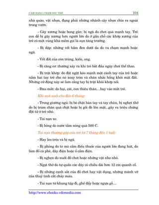 CÊM NANG CHÙM SOÁC TREÃ 104
http://www.ebooks.vdcmedia.com
nhaâ quaâo, vêåt nhoån, àuång phaãi nhûäng nhaánh cêy nhoån chôa ra ngoaâi
trong vûúân.
- Gaäy xûúng hoùåc bong gên: bõ ngaä do chúi quaá maånh tay. Treã
con dïî bõ gaäy xûúng hún ngûúâi lúán do úã gêìn chöî caác khúáp xûúng cuãa
treã coá möåt vuâng khaá mïìm goåi laâ suån tùng trûúãng.
- Bõ dêåp: nhûäng vïët bêìm àen dûúái da do va chaåm maånh hoùåc
ngaä.
- Vïët àöët cuãa cön truâng, kiïën, ong.
- Bõ cùng cú: thûúâng xaãy ra khi treã bùæt àêìu ngaây chúi thïí thao.
- Bõ trêåt khúáp: do àöåt ngöåt keáo maånh möåt caánh tay cuãa treã hoùåc
nùæm hai tay treã cho noá xoay troân vaâ chên nhêëc höíng khoãi mùåt àêët.
Nhûäng cûã àöång naây seä laâm cùèng tay bõ trêåt khoãi khúáp nöëi.
- Àau mùæt: do buåi, caát, con thiïu thên....bay vaâo mùæt treã.
Khi múái sinh cho àïën 6 thaáng:
- Trong giûúâng nguã: bõ boá chùåt baân tay vaâ tay chên, bõ ngheåt thúã
do bõ truâm chùn quaá chùåt hoùåc bõ göëi àeâ lïn mùåt...gêy ra triïåu chûáng
àöåt tûã úã treã nhoã.
- Tai naån xe.
- Bõ boãng do nûúác tùæm noáng quaá 500 C.
Tai naån thûúâng gùåp cuãa treã tûâ 7 thaáng àïën 1 tuöíi:
- Hay leo treâo vaâ bõ ngaä.
- Bõ phoãng do toâ moâ cêìm àiïëu thuöëc cuãa ngûúâi lúán àang huát, do
laâm àöí caâ phï, dêy àiïån hoùåc öí cùæm àiïån.
- Bõ ngheån do nuöët àöì chúi hoùåc nhûäng vêåt nho nhoã.
- Ngaåt thúã do tûå quêën caác dêy coá chiïìu daâi hún 12 cm quanh cöí.
- Bõ nhûäng caånh sùæt cuãa àöì chúi hay vêåt duång, nhûäng maänh vúä
cuãa thuyã tinh cùæt chaãy maáu.
- Tai naån tûâ khung têåp ài, ghïë àêíy hoùåc ngûåa göî....
 