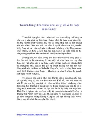 CÊM NANG CHÙM SOÁC TREÃ 106
http://www.ebooks.vdcmedia.com
Töi nïn laâm gò khi con töi nheát vêåt gò àoá vaâ tai hoùåc
muäi cuãa noá?
Trûúác hïët baån phaãi bònh tônh vaâ cöë laâm treã an loâng laâ khöng coá
chuyïån gò cêìn phaãi súå haäi. Nguy hiïím nhêët laâ thay vò cöë gùæng lêëy
nhûäng vêåt treã nheát vaâo muäi hay vaâo tai bùçng nhñp baån laåi àêíy chuáng
vaâo sêu thïm. Nïëu vêåt thïí coân nùçm úã ngoaâi, chûa sêu lùæm, coá thïí
thêëy àûúåc vaâ treã chõu ngöìi yïn thò baån coá thïí duâng nhñp àïí gùæp noá ra.
Tuy nhiïn, töët hún laâ nïn àûa treã àïën baác sô vò chùæc chùæn laâ hoå
chuyïn nghiïåp hún, kheá leáo hún vaâ coá àêìy àuã duång cuå hún.
Nhûng nïëu, vêåt nùçm trong muäi hoùåc tai cuãa beá khöng phaãi laâ
haåt àêåu maâ laåi laâ cön truâng thò moåi viïåc laåi khaác. Möåt con ong nhoã
hoùåc con ruöìi chui vaâo löî tai hoùåc löî röën seä laâm cho beá súå haäi àùåc biïåt
laâ nhûäng treã nhoã. Baån coá thïí giïët võ khaách khöng múâi maâ àïën naây
bùçng caách rûãa tai hoùåc muäi cho beá bùçng cöìn, nûúác khoaáng hoùåc nûúác
saåch bònh thûúâng cuäng àûúåc, võ khaách êëy seä nhanh choáng bõ knock
out ngay vaâ rúi ra ngoaâi.
Treã nhoã coá thuá vui laâ nheát moåi thûá tûâ vêåt coá daång haåt cho àïën
caã höåt bùæp rang bú vaâo muäi hoùåc vaâo tai. Khöí nöíi, sau khi nheát caác
vêåt àoá vaâo muäi hay vaâo tai, noá chùèng àïí têm, thêåm chñ chùèng nhêån
biïët àiïìu bêët thûúâng gò àang xaãy ra. Bùçng chûáng àêìu tiïn laâ beá bõ
chaãy muäi, nûúác muäi coá muâi vaâ àùåc biïåt laâ chó bõ chaãy muäi möåt bïn.
Hoùåc khi treã phaân naân laâ coá caái gò kyâ kyâ trong tai cuãa noá (seä khöng coá
trûúâng húåp “chaãy nûúác tai”), noá khöng nghe roä. Haäy kiïím tra xem coá
gò nùçm trong tai chuáng khöng. Cuäng coá thïí baån khöng thêëy roä vêåt
bïn trong, töët nhêët laâ mang beá àïën baác sô.
 