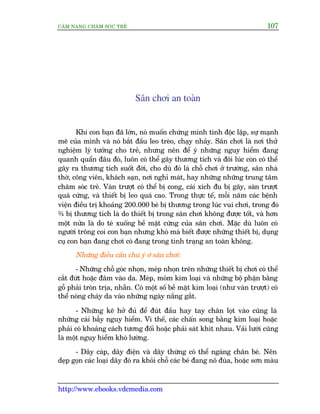 CÊM NANG CHÙM SOÁC TREÃ 107
http://www.ebooks.vdcmedia.com
Sên chúi an toaân
Khi con baån àaä lúán, noá muöën chûáng minh tñnh àöåc lêåp, sûå maånh
meä cuãa mònh vaâ noá bùæt àêìu leo treâo, chaåy nhaãy. Sên chúi laâ núi thûã
nghiïåm lyá tûúãng cho treã, nhûng nïn àïí yá nhûäng nguy hiïím àang
quanh quêín àêu àoá, luön coá thïí gêy thûúng tñch vaâ àöi luác coân coá thïí
gêy ra thûúng tñch suöët àúâi, cho duâ àoá laâ chöî chúi úã trûúâng, sên nhaâ
thúâ, cöng viïn, khaách saån, núi nghó maát, hay nhûäng nhûäng trung têm
chùm soác treã. Vaán trûúåt coá thïí bõ cong, caái xñch àu bõ gaäy, saân trûúåt
quaá cûáng, vaâ thiïët bõ leo quaá cao. Trong thûåc tïë, möîi nùm caác bïånh
viïån àiïìu trõ khoaãng 200.000 beá bõ thûúng trong luác vui chúi, trong àoá
¾ bõ thûúng tñch laâ do thiïët bõ trong sên chúi khöng àûúåc töët, vaâ hún
möåt nûãa laâ do teá xuöëng bïì mùåt cûáng cuãa sên chúi. Mùåc duâ luön coá
ngûúâi tröng coi con baån nhûng khoá maâ biïët àûúåc nhûäng thiïët bõ, duång
cuå con baån àang chúi coá àang trong tònh traång an toaân khöng.
Nhûäng àiïìu cêìn chuá yá úã sên chúi:
- Nhûäng chöî goác nhoån, meáp nhoån trïn nhûäng thiïët bõ chúi coá thïí
cùæt àûát hoùåc àêm vaâo da. Meáp, moãm kim loaåi vaâ nhûäng böå phêån bùçng
göî phaãi troân trõa, nhùén. Coá möåt söë bïì mùåt kim loaåi (nhû vaán trûúåt) coá
thïí noáng chaáy da vaâo nhûäng ngaây nùæng gùæt.
- Nhûäng keä húã àuã àïí àuát àêìu hay tay chên loåt vaâo cuäng laâ
nhûäng caái bêîy nguy hiïím. Vò thïë, caác chêën song bùçng kim loaåi hoùåc
phaãi coá khoaãng caách tûúng àöëi hoùåc phaãi saát khñt nhau. Vaãi lûúái cuäng
laâ möåt nguy hiïím khoá lûúâng.
- Dêy caáp, dêy àiïån vaâ dêy thûâng coá thïí ngaáng chên beá. Nïn
deåp goån caác loaåi dêy àoá ra khoãi chöî caác beá àang nö àuâa, hoùåc sún maâu
 