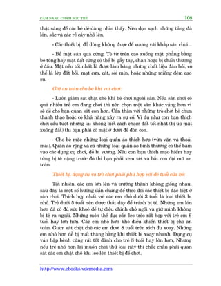 CÊM NANG CHÙM SOÁC TREÃ 108
http://www.ebooks.vdcmedia.com
thêåt saáng àïí caác beá dïî daâng nhòn thêëy. Nïn doån saåch nhûäng taãng àaá
lúán, sùæc vaâ caác rïî cêy nhö lïn.
- Caác thiïët bõ, àöì duâng khöng àûúåc àïí vûúng vaäi khùæp sên chúi...
- Bïì mùåt sên quaá cûáng. Teá tûâ trïn cao xuöëng mùåt phùèng bùçng
bï töng hay mùåt àêët cûáng coá thïí bõ gêîy tay, chên hoùåc bõ chêën thûúng
úã àêìu. Mùåt nïìn töët nhêët laâ àûúåc laâm bùçng nhûäng chêët liïåu àaân höìi, coá
thïí laâ lúáp àêët böìi, maåt cûa, caát, soãi mõn, hoùåc nhûäng miïëng àïåm cao
su.
Giûä an toaân cho beá khi vui chúi:
- Luön giaám saát chùåt cheä khi beá chúi ngoaâi sên. Nïëu sên chúi coá
quaá nhiïìu treã em àang chúi thò nïn choån möåt sên khaác vùæng hún vò
seä dïî cho baån quan saát con hún. Cêín thêån vúái nhûäng troâ chúi beá chûa
thaânh thaåo hoùåc coá khaã nùng xaãy ra sûå cöë. Vñ duå nhû con baån thñch
chúi cêìu tuöåt nhûng laåi khöng biïët caách chaåm àêët töët nhêët (bõ uáp mùåt
xuöëng àêët) thò baån phaãi coá mùåt úã dûúái àïí àoán con.
- Cho beá mùåc nhûäng loaåi quêìn aáo thñch húåp (vûâa vùån vaâ thoaãi
maái). Quêìn aáo röång vaâ caã nhûäng loaåi quêìn aáo bònh thûúâng coá thïí baám
vaâo caác duång cuå chúi, dïî bõ vûúáng. Nïëu con baån thñch maåo hiïím hay
tûâng bõ teá nùång trûúác àoá thò baån phaãi xem xeát vaâ bùæt con àöåi muä an
toaân.
Thiïët bõ, duång cuå vaâ troâ chúi phaãi phuâ húåp vúái àöå tuöíi cuãa beá:
Têët nhiïn, caác em lúán lïn vaâ trûúãng thaânh khöng giöëng nhau,
sau àêy laâ möåt söë hûúáng dêîn chung àïí theo doäi caác thiïët bõ àùåc biïåt úã
sên chúi. Thñch húåp nhêët vúái caác em nhoã dûúái 3 tuöíi laâ loaåi thiïët bõ
nhoã. Treã dûúái 5 tuöíi nïn àûúåc thùæt dêy àïí traánh bõ teá. Nhûäng em lúán
hún àaä coá àuã sûác khoeã àïí tûå àiïìu chónh chöî ngöìi vaâ giûä mònh khöng
bõ teá ra ngoaâi. Nhûäng mön thïí duåc cêìn leo treâo rêët húåp vúái treã em 6
tuöíi hay lúán hún. Caác em nhoã hún khoá àiïìu khiïín thiïët bõ cho an
toaân. Giaám saát chùåt cheä caác em dûúái 8 tuöíi trïn xñch àu xoay. Nhûäng
em nhoã hún dïî bõ mêët thùng bùçng khi thiïët bõ xoay nhanh. Duång cuå
vaán bêåp bïnh cuäng rêët töët daânh cho treã 8 tuöíi hay lúán hún, Nhûng
nïëu treã nhoã hún laåi muöën chúi thûã loaåi naây thò chùæc chùæn phaãi quan
saát caác em chùåt cheä khi leo lïn thiïët bõ àïí chúi.
 