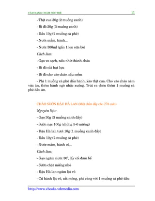 CÊM NANG CHÙM SOÁC TREÃ 11
http://www.ebooks.vdcmedia.com
- Thõt cua 30g (2 muöîng canh)
- Bñ àoã 30g (3 muöîng canh)
- Dêìu 10g (2 muöîng caâ phï)
- Nûúác mùæm, haânh...
- Nûúác 300ml (gêìn 1 lon sûäa boâ)
Caách laâm:
- Gaåo vo saåch, nêëu nhûâ thaânh chaáo
- Bñ àoã cùæt haåt lûåu
- Bñ àoã cho vaâo chaáo nêëu mïìm
- Phi 1 muöîng caâ phï dêìu haânh, xaâo thõt cua. Cho vaâo chaáo nïm
vûâa ùn, thïm haânh ngoâ nhùæc xuöëng. Truát ra cheán thïm 1 muöîng caâ
phï dêìu ùn.
CHAÁO SÛÚÂN ÀÊÅU HAÂ LAN (Möåt cheán àêìy cho 278 calo)
Nguyïn liïåu:
- Gaåo 30g (3 muöîng canh àêìy)
- Sûúân naåc 100g (chûâng 5-6 miïëng)
- Àêåu Haâ lan tûúi 10g (1 muöîng canh àêìy)
- Dêìu 10g (2 muöîng caâ phï)
- Nûúác mùæm, haânh cuã...
Caách laâm:
- Gaåo ngêm nûúác 30’, lêëy cöëi àêm bïí
- Sûúân chùåt miïëng nhoã
- Àêåu Haâ lan ngêm löåt voã
- Cuã haânh löåt voã, cùæt moãng, phi vaâng vúái 1 muöîng caâ phï dêìu
 
