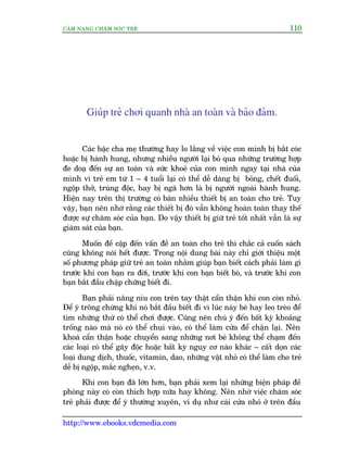 CÊM NANG CHÙM SOÁC TREÃ 110
http://www.ebooks.vdcmedia.com
Giuáp treã chúi quanh nhaâ an toaân vaâ baão àaãm.
Caác bêåc cha meå thûúâng hay lo lùæng vïì viïåc con mònh bõ bùæt coác
hoùåc bõ haânh hung, nhûng nhiïìu ngûúâi laåi boã qua nhûäng trûúâng húåp
àe doaå àïën sûå an toaân vaâ sûác khoeã cuãa con mònh ngay taåi nhaâ cuãa
mònh vò treã em tûâ 1 – 4 tuöíi laåi coá thïí dïî daâng bõ boãng, chïët àuöëi,
ngöåp thúã, truáng àöåc, hay bõ ngaä hún laâ bõ ngûúâi ngoaâi haânh hung.
Hiïån nay trïn thõ trûúâng coá baán nhiïìu thiïët bõ an toaân cho treã. Tuy
vêåy, baån nïn nhúá rùçng caác thiïët bõ àoá vêîn khöng hoaân toaân thay thïë
àûúåc sûå chùm soác cuãa baån. Do vêåy thiïët bõ giûä treã töët nhêët vêîn laâ sûå
giaám saát cuãa baån.
Muöën àïì cêåp àïën vêën àïì an toaân cho treã thò chùæc caã cuöën saách
cuäng khöng noái hïët àûúåc. Trong nöåi dung baâi naây chó giúái thiïåu möåt
söë phûúng phaáp giûä treã an toaân nhùçm giuáp baån biïët caách phaãi laâm gò
trûúác khi con baån ra àúâi, trûúác khi con baån biïët boâ, vaâ trûúác khi con
baån bùæt àêìu chêåp chûäng biïët ài.
Baån phaãi nêng niu con trïn tay thêåt cêín thêån khi con coân nhoã.
Àïí yá tröng chûâng khi noá bùæt àêìu biïët ài vò luác naây beá hay leo treâo àïí
tòm nhûäng thûá coá thïí chúi àûúåc. Cuäng nïn chuá yá àïën bêët kyâ khoaãng
tröëng naâo maâ noá coá thïí chui vaâo, coá thïí laâm cûãa àïí chêån laåi. Nïn
khoaá cêín thêån hoùåc chuyïín sang nhûäng núi beá khöng thïí chaåm àïën
caác loaåi coá thïí gêy àöåc hoùåc bêët kyâ nguy cú naâo khaác – cêët doån caác
loaåi dung dõch, thuöëc, vitamin, dao, nhûäng vêåt nhoã coá thïí laâm cho treã
dïî bõ ngöåp, mùæc ngheån, v.v.
Khi con baån àaä lúán hún, baån phaãi xem laåi nhûäng biïån phaáp àïì
phoâng naây coá coân thñch húåp nûäa hay khöng. Nïn nhúá viïåc chùm soác
treã phaãi àûúåc àïí yá thûúâng xuyïn, vñ duå nhû caái cûãa nhoã úã trïn àêìu
 