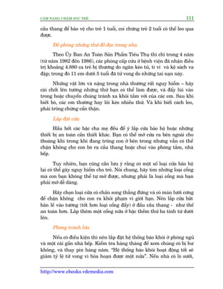 CÊM NANG CHÙM SOÁC TREÃ 111
http://www.ebooks.vdcmedia.com
cêìu thang àïí baão vïå cho treã 1 tuöíi, coi chûâng treã 2 tuöíi coá thïí leo qua
àûúåc.
Àïì phoâng nhûäng thûá àöì àaåc trong nhaâ.
Theo UÃy Ban An Toaân Saãn Phêím Tiïu Thuå thò chó trong 4 nùm
(tûâ nùm 1982 àïën 1986), caác phoâng cêëp cûáu úã bïånh viïån àaä nhêån àiïìu
trõ khoaãng 4.880 ca treã bõ thûúng do ngùn keáo tuã, ti vi vaâ kïå saách va
àêåp; trong àoá 11 em dûúái 5 tuöíi àaä tûã vong do nhûäng tai naån naây.
Nhûäng vêåt lúán vaâ nùång trong nhaâ thûúâng rêët nguy hiïím – haäy
caâi chöët lïn tûúâng nhûäng thûá baån coá thïí laâm àûúåc, vaâ àêíy luâi vaâo
trong hoùåc chuyïín chuáng traánh xa khoãi têìm vúái cuãa caác em. Sau khi
biïët boâ, caác em thûúâng hay löi keáo nhiïìu thûá. Vaâ khi biïët caách leo,
phaãi tröng chûâng cêín thêån.
Lùæp àùåt cûãa.
Hêìu hïët caác bêåc cha meå àïìu àïí yá lùæp cûãa baão höå hoùåc nhûäng
thiïët bõ an toaân cêìn thiïët khaác. Baån coá thïí múã cûãa ra bïn ngoaâi cho
thoaáng khñ trong khi àang tröng con úã bïn trong nhûng vêîn coá thïí
chùån khöng cho con boâ ra cêìu thang hoùåc chui vaâo phoâng tùæm, nhaâ
bïëp.
Tuy nhiïn, baån cuäng cêìn lûu yá rùçng coá möåt söë loaåi cûãa baão höå
laåi coá thïí gêy nguy hiïím cho treã. Noái chung, haäy tòm nhûäng loaåi cöíng
maâ con baån khöng thïí tûå múã àûúåc, nhûng phaãi laâ loaåi cöíng maâ baån
phaãi múã dïî daâng.
Haäy choån loaåi cûãa coá chêën song thùèng àûáng vaâ coá maân lûúái cûáng
àïí chùån khöng cho con ra khoãi phaåm vi giúái haån. Nïn lùæp cûãa bùæt
baãn lïì vaâo tûúâng (töët hún loaåi cöíng àêíy) úã àêìu cêìu thang - nhû thïë
an toaân hún. Lùæp thïm möåt cöíng nûäa úã bêåc thïìm thûá ba tñnh tûâ dûúái
lïn.
Phoâng traánh lûãa.
Nïëu coá àiïìu kiïån thò nïn lùæp àùåt hïå thöëng baáo khoái úã phoâng nguã
vaâ möåt caái gêìn nhaâ bïëp. Kiïím tra haâng thaáng àïí xem chuáng coá bõ hû
khöng, vaâ thay pin haâng nùm. “Hïå thöëng baáo khoái hoaåt àöång töët seä
giaãm tyã lïå tûã vong vò hoãa hoaån àûúåc möåt nûãa”. Nïëu nhaâ coá loâ sûúãi,
 