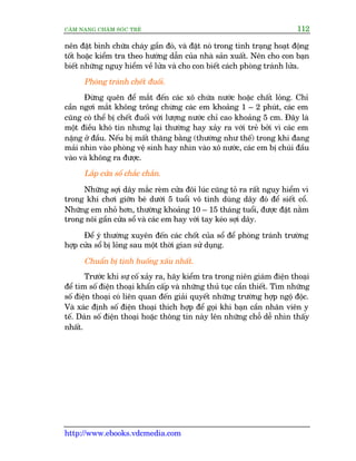 CÊM NANG CHÙM SOÁC TREÃ 112
http://www.ebooks.vdcmedia.com
nïn àùåt bònh chûäa chaáy gêìn àoá, vaâ àùåt noá trong tònh traång hoaåt àöång
töët hoùåc kiïím tra theo hûúáng dêîn cuãa nhaâ saãn xuêët. Nïn cho con baån
biïët nhûäng nguy hiïím vïì lûãa vaâ cho con biïët caách phoâng traánh lûãa.
Phoâng traánh chïët àuöëi.
Àûâng quïn àïí mùæt àïën caác xö chûáa nûúác hoùåc chêët loãng. Chó
cêìn ngúi mùæt khöng tröng chûâng caác em khoaãng 1 – 2 phuát, caác em
cuäng coá thïí bõ chïët àuöëi vúái lûúång nûúác chó cao khoaãng 5 cm. Àêy laâ
möåt àiïìu khoá tin nhûng laåi thûúâng hay xaãy ra vúái treã búãi vò caác em
nùång úã àêìu. Nïëu bõ mêët thùng bùçng (thûúâng nhû thïë) trong khi àang
maãi nhòn vaâo phoâng vïå sinh hay nhòn vaâo xö nûúác, caác em bõ chuái àêìu
vaâo vaâ khöng ra àûúåc.
Lùæp cûãa söí chùæc chùæn.
Nhûäng súåi dêy mùæc reâm cûãa àöi luác cuäng toã ra rêët nguy hiïím vò
trong khi chúi giúän beá dûúái 5 tuöíi vö tònh duâng dêy àoá àïí siïët cöí.
Nhûäng em nhoã hún, thûúâng khoaãng 10 – 15 thaáng tuöíi, àûúåc àùåt nùçm
trong nöi gêìn cûãa söí vaâ caác em hay vúái tay keáo súåi dêy.
Àïí yá thûúâng xuyïn àïën caác chöët cuãa söí àïí phoâng traánh trûúâng
húåp cûãa söí bõ loãng sau möåt thúâi gian sûã duång.
Chuêín bõ tònh huöëng xêëu nhêët.
Trûúác khi sûå cöë xaãy ra, haäy kiïím tra trong niïn giaám àiïån thoaåi
àïí tòm söë àiïån thoaåi khêín cêëp vaâ nhûäng thuã tuåc cêìn thiïët. Tòm nhûäng
söë àiïån thoaåi coá liïn quan àïën giaãi quyïët nhûäng trûúâng húåp ngöå àöåc.
Vaâ xaác àõnh söë àiïån thoaåi thñch húåp àïí goåi khi baån cêìn nhên viïn y
tïë. Daán söë àiïån thoaåi hoùåc thöng tin naây lïn nhûäng chöî dïî nhòn thêëy
nhêët.
 