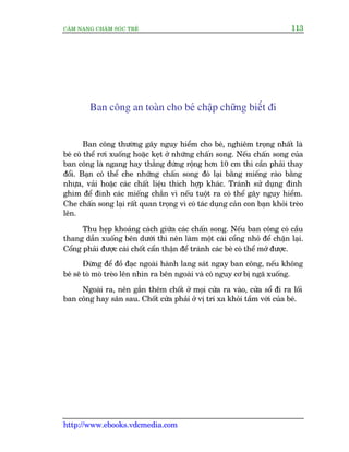 CÊM NANG CHÙM SOÁC TREÃ 113
http://www.ebooks.vdcmedia.com
Ban cöng an toaân cho beá chêåp chûäng biïët ài
Ban cöng thûúâng gêy nguy hiïím cho beá, nghiïm troång nhêët laâ
beá coá thïí rúi xuöëng hoùåc keåt úã nhûäng chêën song. Nïëu chêën song cuãa
ban cöng laâ ngang hay thùèng àûáng röång hún 10 cm thò cêìn phaãi thay
àöíi. Baån coá thïí che nhûäng chêën song àoá laåi bùçng miïëng raâo bùçng
nhûåa, vaãi hoùåc caác chêët liïåu thñch húåp khaác. Traánh sûã duång àinh
ghim àïí àñnh caác miïëng chùæn vò nïëu tuöåt ra coá thïí gêy nguy hiïím.
Che chêën song laåi rêët quan troång vò coá taác duång caãn con baån khoãi treâo
lïn.
Thu heåp khoaãng caách giûäa caác chêën song. Nïëu ban cöng coá cêìu
thang dêîn xuöëng bïn dûúái thò nïn laâm möåt caái cöíng nhoã àïí chêån laåi.
Cöíng phaãi àûúåc caâi chöët cêín thêån àïí traánh caác beá coá thïí múã àûúåc.
Àûâng àïí àöì àaåc ngoaâi haânh lang saát ngay ban cöng, nïëu khöng
beá seä toâ moâ treâo lïn nhòn ra bïn ngoaâi vaâ coá nguy cú bõ ngaä xuöëng.
Ngoaâi ra, nïn gùæn thïm chöët úã moåi cûãa ra vaâo, cûãa söí ài ra löëi
ban cöng hay sên sau. Chöët cûãa phaãi úã võ trñ xa khoãi têìm vúái cuãa beá.
 