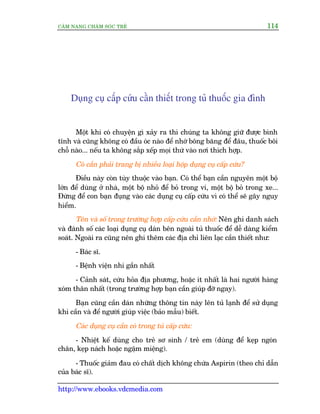 CÊM NANG CHÙM SOÁC TREÃ 114
http://www.ebooks.vdcmedia.com
Duång cuå cêëp cûáu cêìn thiïët trong tuã thuöëc gia àònh
Möåt khi coá chuyïån gò xaãy ra thò chuáng ta khöng giûä àûúåc bònh
tônh vaâ cuäng khöng coá àêìu oác naâo àïí nhúá böng bùng àïí àêu, thuöëc böi
chöî naâo... nïëu ta khöng sùæp xïëp moåi thûá vaâo núi thñch húåp.
Coá cêìn phaãi trang bõ nhiïìu loaåi höåp duång cuå cêëp cûáu?
Àiïìu naây coân tuây thuöåc vaâo baån. Coá thïí baån cêìn nguyïn möåt böå
lúán àïí duâng úã nhaâ, möåt böå nhoã àïí boã trong vñ, möåt böå boã trong xe...
Àûâng àïí con baån àuång vaâo caác duång cuå cêëp cûáu vò coá thïí seä gêy nguy
hiïím.
Tïn vaâ söë trong trûúâng húåp cêëp cûáu cêìn nhúá: Nïn ghi danh saách
vaâ àaánh söë caác loaåi duång cuå daán bïn ngoaâi tuã thuöëc àïí dïî daâng kiïím
soaát. Ngoaâi ra cuäng nïn ghi thïm caác àõa chó liïn laåc cêìn thiïët nhû:
- Baác sô.
- Bïånh viïån nhi gêìn nhêët
- Caãnh saát, cûáu hoãa àõa phûúng, hoùåc ñt nhêët laâ hai ngûúâi haâng
xoám thên nhêët (trong trûúâng húåp baån cêìn giuáp àúä ngay).
Baån cuäng cêìn daán nhûäng thöng tin naây lïn tuã laånh àïí sûã duång
khi cêìn vaâ àïí ngûúâi giuáp viïåc (baão mêîu) biïët.
Caác duång cuå cêìn coá trong tuã cêëp cûáu:
- Nhiïåt kïë duâng cho treã sú sinh / treã em (duâng àïí keåp ngoán
chên, keåp naách hoùåc ngêåm miïång).
- Thuöëc giaãm àau coá chêët dõch khöng chûáa Aspirin (theo chó dêîn
cuãa baác sô).
 