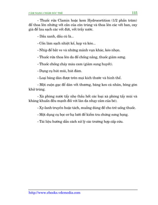 CÊM NANG CHÙM SOÁC TREÃ 115
http://www.ebooks.vdcmedia.com
- Thuöëc rûãa Clamin hoùåc kem Hydrocortition (1/2 phêìn trùm)
àïí thoa lïn nhûäng vïët cùæn cuãa cön truâng vaâ thoa lïn caác vïët ban, oxy
giaâ àïí lau saåch caác vïët àûát, vïët trêìy xûúác.
- Dêìu xanh, dêìu cuâ laâ...
- Cöìn laâm saåch nhiïåt kïë, keåp vaâ keáo...
- Nhñp àïí bùæt ve vaâ nhûäng maãnh vuån khaác, keáo nhoån.
- Thuöëc rûãa thoa lïn da àïí chöëng nùæng, thuöëc giaãm sûng.
- Thuöëc chöëng chaãy maáu cam (giaãm sung huyïët).
- Duång cuå huát muäi, huát àaâm.
- Loaåi bùng daán àûúåc trïn moåi kñch thûúác vaâ hònh thïí.
- Möåt cuöån gaåc àïí daán vïët thûúng, bùng keo caá nhên, böng goân
khûã truâng.
- Xaâ phoâng nûúác têíy nheå (hêìu hïët caác loaåi xaâ phoâng têíy muâi vaâ
khaáng khuêín àïìu maånh àöëi vúái laân da nhaåy caãm cuãa beá).
- Xy-lanh truyïìn hoùåc taách, muöîng duâng àïí cho treã uöëng thuöëc.
- Möåt duång cuå boåc cú haå lûúäi àïí kiïím tra chûáng sûng hoång.
- Taâi liïåu hûúáng dêîn caách xûã lyá caác trûúâng húåp cêëp cûáu.
 
