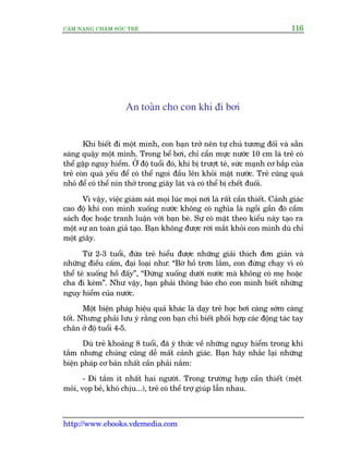 CÊM NANG CHÙM SOÁC TREÃ 116
http://www.ebooks.vdcmedia.com
An toaân cho con khi ài búi
Khi biïët ài möåt mònh, con baån trúã nïn tûå chuã tûúng àöëi vaâ sùén
saâng quêåy möåt mònh. Trong bïí búi, chó cêìn mûåc nûúác 10 cm laâ treã coá
thïí gùåp nguy hiïím. ÚÃ àöå tuöíi àoá, khi bõ trûúåt teá, sûác maånh cú bùæp cuãa
treã coân quaá yïëu àïí coá thïí ngoi àêìu lïn khoãi mùåt nûúác. Treã cuäng quaá
nhoã àïí coá thïí nñn thúã trong giêy laát vaâ coá thïí bõ chïët àuöëi.
Vò vêåy, viïåc giaám saát moåi luác moåi núi laâ rêët cêìn thiïët. Caãnh giaác
cao àöå khi con mònh xuöëng nûúác khöng coá nghôa laâ ngöìi gêìn àoá cêìm
saách àoåc hoùåc tranh luêån vúái baån beâ. Sûå coá mùåt theo kiïíu naây taåo ra
möåt sûå an toaân giaã taåo. Baån khöng àûúåc rúâi mùæt khoãi con mònh duâ chó
möåt giêy.
Tûâ 2-3 tuöíi, àûáa treã hiïíu àûúåc nhûäng giaãi thñch àún giaãn vaâ
nhûäng àiïìu cêëm, àaåi loaåi nhû: “Búâ höì trún lùæm, con àûâng chaåy vò coá
thïí teá xuöëng höì àêëy”, “Àûâng xuöëng dûúái nûúác maâ khöng coá meå hoùåc
cha ài keâm”. Nhû vêåy, baån phaãi thöng baáo cho con mònh biïët nhûäng
nguy hiïím cuãa nûúác.
Möåt biïån phaáp hiïåu quaã khaác laâ daåy treã hoåc búi caâng súám caâng
töët. Nhûng phaãi lûu yá rùçng con baån chó biïët phöëi húåp caác àöång taác tay
chên úã àöå tuöíi 4-5.
Duâ treã khoaãng 8 tuöíi, àaä yá thûác vïì nhûäng nguy hiïím trong khi
tùæm nhûng chuáng cuäng dïî mêët caãnh giaác. Baån haäy nhùæc laåi nhûäng
biïån phaáp cú baãn nhêët cêìn phaãi nùæm:
- Ài tùæm ñt nhêët hai ngûúâi. Trong trûúâng húåp cêìn thiïët (mïåt
moãi, voåp beã, khoá chõu...), treã coá thïí trúå giuáp lêîn nhau.
 