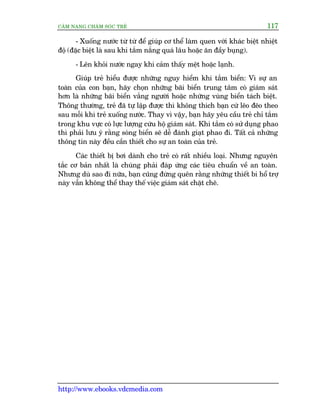 CÊM NANG CHÙM SOÁC TREÃ 117
http://www.ebooks.vdcmedia.com
- Xuöëng nûúác tûâ tûâ àïí giuáp cú thïí laâm quen vúái khaác biïåt nhiïåt
àöå (àùåc biïåt laâ sau khi tùæm nùæng quaá lêu hoùåc ùn àêìy buång).
- Lïn khoãi nûúác ngay khi caãm thêëy mïåt hoùåc laånh.
Giuáp treã hiïíu àûúåc nhûäng nguy hiïím khi tùæm biïín: Vò sûå an
toaân cuãa con baån, haäy choån nhûäng baäi biïín trung têm coá giaám saát
hún laâ nhûäng baäi biïín vùæng ngûúâi hoùåc nhûäng vuâng biïín taách biïåt.
Thöng thûúâng, treã àaä tûå lêåp àûúåc thò khöng thñch baån cûá leäo àeäo theo
sau möîi khi treã xuöëng nûúác. Thay vò vêåy, baån haäy yïu cêìu treã chó tùæm
trong khu vûåc coá lûåc lûúång cûáu höå giaám saát. Khi tùæm coá sûã duång phao
thò phaãi lûu yá rùçng soáng biïín seä dïî àaánh giaåt phao ài. Têët caã nhûäng
thöng tin naây àïìu cêìn thiïët cho sûå an toaân cuãa treã.
Caác thiïët bõ búi daânh cho treã coá rêët nhiïìu loaåi. Nhûng nguyïn
tùæc cú baãn nhêët laâ chuáng phaãi àaáp ûáng caác tiïu chuêín vïì an toaân.
Nhûng duâ sao ài nûäa, baån cuäng àûâng quïn rùçng nhûäng thiïët bi höí trúå
naây vêîn khöng thïí thay thïë viïåc giaám saát chùåt cheä.
 