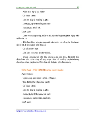CÊM NANG CHÙM SOÁC TREÃ 13
http://www.ebooks.vdcmedia.com
- Nêëm meâo 3g (2 tai nêëm)
- Caâ chua 1 traái
- Dêìu ùn 10g (2 muöîng caâ phï)
- Àûúâng 2,5g (1/2 muöîng caâ phï)
- Haânh ngoâ, muöëi iöët.
Caách laâm:
- Cúm coân àang noáng, muác ra tö, lêëy muöîng cûáng taán ngay khi
múái muác ra.
- Thõt heo bùçm nhuyïîn ûúáp vúái nêëm meâo xùæt nhuyïîn, haânh cuã,
muöëi iöët, 1 muöîng caâ phï dêìu ùn.
- Caâ xùæt àöi boã höåt.
- Döìn thõt viïn vaâo 2 nûãa traái caâ.
- Duâng 1 muöîng caâ phï dêìu chiïn caâ àaä döìn thõt, àùåt mùåt döìn
thõt chiïn cho chñn vaâng, röìi àêåy nùæp, nïm 1/2 muöîng caâ phï àûúâng
cho chua chua ngoåt ngoåt. Cho chñn kyä 5 phuát, nïm haânh ngoâ.
CÚM XAY – TEÁP RIM (Möåt cheán cho 314 calo)
Nguyïn liïåu:
- Cúm noáng, gaåo mïìm 1 cheán (50g gaåo)
- Teáp àaä löåt 30g (2 muöîng canh)
- Caâ chua 1 traái
- Dêìu ùn 10g (2 muöîng caâ phï)
- Àûúâng 2,5g (1/2 muöîng caâ phï)
- Haânh ngoâ, nûúác mùæm, muöëi iöët
Caách laâm:
 