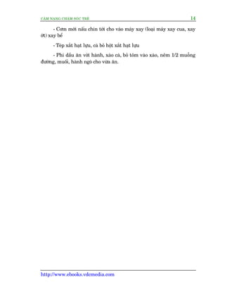 CÊM NANG CHÙM SOÁC TREÃ 14
http://www.ebooks.vdcmedia.com
- Cúm múái nêëu chñn túái cho vaâo maáy xay (loaåi maáy xay cua, xay
úát) xay bïí
- Teáp xùæt haåt lûåu, caâ boã höåt xùæt haåt lûåu
- Phi dêìu ùn vúái haânh, xaâo caâ, boã töm vaâo xaâo, nïm 1/2 muöîng
àûúâng, muöëi, haânh ngoâ cho vûâa ùn.
 