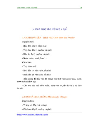 CÊM NANG CHÙM SOÁC TREÃ 18
http://www.ebooks.vdcmedia.com
19 moán canh cho treã trïn 2 tuöíi
1. CANH RAU DÏÌN - THÕT HEO (Möåt cheán cho 70 calo)
Nguyïn liïåu:
- Rau dïìn 50g (1 nùæm rau)
- Thõt heo 10g (1 muöîng caâ phï)
- Dêìu ùn 5g (1 muöîng caâ phï)
- Nûúác mùæm, muöëi, haânh...
Caách laâm:
- Thõt bùm nhoã
- Rau dïìn lùåt rûãa saåch, cùæt nhoã
- Haânh laá lùåt rûãa saåch, cùæt nhoã
- Bùæc xoong àïí dêìu vaâo àúåi noáng, cho thõt vaâo xaâo sú qua, thïm
nûúác nêëu söi húát boåt
- Cho rau vaâo nêëu chñn mïìm, nïm vûâa ùn, cho haânh laá vaâ dêìu
ùn vaâo.
2. CANH CAÂ CHUA TRÛÁNG (Möåt cheán cho 120 calo)
Nguyïn liïåu:
- Trûáng võt 35g (1/2 trûáng)
- Caâ chua 50g (1 muöîng caâ phï)
 