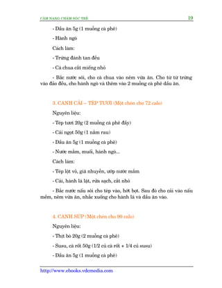 CÊM NANG CHÙM SOÁC TREÃ 19
http://www.ebooks.vdcmedia.com
- Dêìu ùn 5g (1 muöîng caâ phï)
- Haânh ngoâ
Caách laâm:
- Trûáng àaánh tan àïìu
- Caâ chua cùæt miïëng nhoã
- Bùæc nûúác söi, cho caâ chua vaâo nïm vûâa ùn. Cho tûâ tûâ trûáng
vaâo àaão àïìu, cho haânh ngoâ vaâ thïm vaâo 2 muöîng caâ phï dêìu ùn.
3. CANH CAÃI – TEÁP TÛÚI (Möåt cheán cho 72 calo)
Nguyïn liïåu:
- Teáp tûúi 20g (2 muöîng caâ phï àêìy)
- Caãi ngoåt 50g (1 nùæm rau)
- Dêìu ùn 5g (1 muöîng caâ phï)
- Nûúác mùæm, muöëi, haânh ngoâ...
Caách laâm:
- Teáp löåt voã, giaä nhuyïîn, ûúáp nûúác mùæm
- Caãi, haânh laá lùåt, rûãa saåch, cùæt nhoã
- Bùæc nûúác nêëu söi cho teáp vaâo, húát boåt. Sau àoá cho caãi vaâo nêëu
mïìm, nïm vûâa ùn, nhùæc xuöëng cho haânh laá vaâ dêìu ùn vaâo.
4. CANH SUÁP (Möåt cheán cho 90 calo)
Nguyïn liïåu:
- Thõt boâ 20g (2 muöîng caâ phï)
- Susu, caâ röët 50g (1/2 cuã caâ röët + 1/4 cuã susu)
- Dêìu ùn 5g (1 muöîng caâ phï)
 