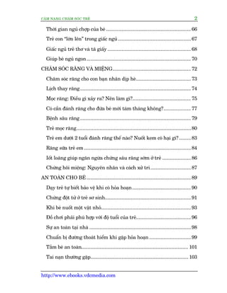 CÊM NANG CHÙM SOÁC TREÃ 2
http://www.ebooks.vdcmedia.com
Thúâi gian nguã chúåp cuãa beá ................................................................. 66
Treã con “lúán lïn” trong giêëc nguã ........................................................67
Giêëc nguã treã thú vaâ taä giêëy................................................................ 68
Giuáp beá nguã ngon................................................................................ 70
CHÙM SOÁC RÙNG VAÂ MIÏÅNG............................................................ 72
Chùm soác rùng cho con baån nhên dõp heâ.......................................... 73
Lõch thay rùng.....................................................................................74
Moåc rùng: Àiïìu gò xaãy ra? Nïn laâm gò?............................................. 75
Coá cêìn àaánh rùng cho àûáa beá múái taám thaáng khöng?.....................77
Bïånh sêu rùng.....................................................................................79
Treã moåc rùng........................................................................................80
Treã em dûúái 2 tuöíi àaánh rùng thïë naâo? Nuöët kem coá haåi gò?.........83
Rùng sûäa treã em..................................................................................84
Iöët loaäng giuáp ngùn ngûâa chûáng sêu rùng súám úã treã ...................... 86
Chûáng höi miïång: Nguyïn nhên vaâ caách xûã trñ............................... 87
AN TOAÂN CHO BEÁ ................................................................................ 89
Daåy treã tûå biïët baão vïå khi coá hoãa hoaån............................................. 90
Chûáng àöåt tûã úã treã sú sinh..................................................................91
Khi beá nuöët möåt vêåt nhoã.....................................................................93
Àöì chúi phaãi phuâ húåp vúái àöå tuöíi cuãa treã.......................................... 96
Sûå an toaân taåi nhaâ ..............................................................................98
Chuêín bõ àûúâng thoaát hiïím khi gùåp hoãa hoaån................................ 99
Tùæm beá an toaân.................................................................................. 101
Tai naån thûúâng gùåp........................................................................... 103
 