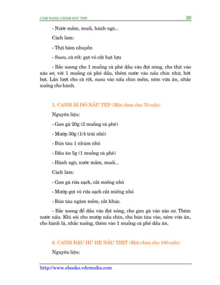 CÊM NANG CHÙM SOÁC TREÃ 20
http://www.ebooks.vdcmedia.com
- Nûúác mùæm, muöëi, haânh ngoâ...
Caách laâm:
- Thõt bùm nhuyïîn
- Susu, caâ röët: goåt voã cùæt haåt lûåu
- Bùæc xoong cho 1 muöîng caâ phï dêìu vaâo àúåi noáng, cho thõt vaâo
xaâo sú, vúái 1 muöîng caâ phï dêìu, thïm nûúác vaâo nêëu chñn nhûâ, húát
boåt. Lêìn lûúåt cho caâ röët, susu vaâo nêëu chñn mïìm, nïm vûâa ùn, nhùæc
xuöëng cho haânh.
5. CANH BÑ ÀOÃ NÊËU TEÁP (Möåt cheán cho 70 calo)
Nguyïn liïåu:
- Gan gaâ 20g (2 muöîng caâ phï)
- Mûúáp 30g (1/4 traái nhoã)
- Buán taâu 1 nhuám nhoã
- Dêìu ùn 5g (1 muöîng caâ phï)
- Haânh ngoâ, nûúác mùæm, muöëi...
Caách laâm:
- Gan gaâ rûãa saåch, cùæt miïëng nhoã
- Mûúáp goåt voã rûãa saåch cùæt miïëng nhoã
- Buán taâu ngêm mïìm, cùæt khuác.
- Bùæc xoong àïí dêìu vaâo àúåi noáng, cho gan gaâ vaâo xaâo sú. Thïm
nûúác nêëu. Khi söi cho mûúáp nêëu chñn, cho buán taâu vaâo, nïm vûâa ùn,
cho haânh laá, nhùæc xuöëng, thïm vaâo 1 muöîng caâ phï dêìu ùn.
6. CANH ÀÊÅU HUÄ HEÅ NÊËU THÕT (Möåt cheán cho 100 calo)
Nguyïn liïåu:
 