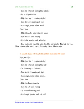 CÊM NANG CHÙM SOÁC TREÃ 21
http://www.ebooks.vdcmedia.com
- Àêåu huä 40g (1/3 miïëng taâu huä nhoã)
- Heå laá 50g (1 nùæm)
- Thõt heo 10g (1 muöîng caâ phï)
- Dêìu ùn 5g (1 muöîng caâ phï)
- Haânh ngoâ, nûúác mùæm, muöëi...
Caách laâm:
- Thõt bùm nhoã ûúáp vúái nûúác mùæm
- Àêåu huä xùæt khöëi vuöng
- Haânh laá, heå rûãa saåch, cùæt nhoã
- Bùæc nûúác söi, cho thõt vaâo àïën khi söi laåi cho àêåu huä, heå vaâo.
Nïm vûâa ùn, cho haânh vaâo nhùæc xuöëng thïm dêìu ùn vaâo.
7. CANH ÀÊÅU HUÄ CAÂ CHUA (Möåt cheán cho 108 calo)
Nguyïn liïåu:
- Thõt heo 10g (1 muöîng caâ phï)
- Àêåu huä 40g (1/3 miïëng taâu huä)
- Caâ chua 50g (1 traái vûâa)
- Dêìu ùn 5g (1 muöîng caâ phï)
- Haânh ngoâ, nûúác mùæm, muöëi...
Caách laâm:
- Thõt heo bùm nhuyïîn
- Àêåu huä cùæt khöëi vuöng
- Caâ chua cùæt miïëng nhoã
- Haânh ngoâ lùåt rûãa saåch cùæt nhoã
 