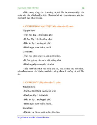 CÊM NANG CHÙM SOÁC TREÃ 22
http://www.ebooks.vdcmedia.com
- Bùæc xoong noáng, cho 1 muöîng caâ phï dêìu ùn vaâo xaâo thõt, cho
nûúác vaâo nêëu söi cho chñn thõt. Cho àêåu huä, caâ chua vaâo nïm vûâa ùn,
cho haânh ngoâ nhùæc xuöëng.
8. CANH BÑ ÀAO NÊËU THÕT (Möåt cheán cho 65 calo)
Nguyïn liïåu:
- Thõt heo 10g (1 muöîng caâ phï)
- Bñ àao 50g (10-15 miïëng nhoã)
- Dêìu ùn 5g (1 muöîng caâ phï)
- Haânh ngoâ, nûúác mùæm, muöëi...
Caách laâm:
- Thõt heo bùm nhuyïîn, ûúáp nûúác mùæm.
- Bñ àao goåt voã, rûãa saåch, cùæt miïëng nhoã
- Haânh ngoâ lùåt rûãa saåch, cùæt nhoã
- Bùæc nûúác cho thõt nêëu àïën khi söi, cho bñ àao vaâo nêëu chñn,
nïm cho vûâa ùn, cho haânh vaâo nhùæc xuöëng, thïm 1 muöîng caâ phï dêìu
ùn.
9. CANH NGOÁT (Möåt cheán cho 71 calo)
Nguyïn liïåu:
- Caá thaác laác 20g (2 muöîng caâ phï)
- Caâ chua 50g (1 traái nhoã)
- Dêìu ùn 5g (1 muöîng caâ phï)
- Haânh ngoâ, nûúác mùæm, muöëi...
Caách laâm:
- Caá ûúáp vúái haânh, nûúác mùæm, taán àïìu
 