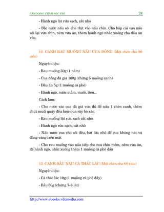 CÊM NANG CHÙM SOÁC TREÃ 24
http://www.ebooks.vdcmedia.com
- Haânh ngoâ lùåt rûãa saåch, cùæt nhoã
- Bùæc nûúác nêëu söi cho thõt vaâo nêëu chñn. Cho bùæp caãi vaâo nêëu
söi laåi vûâa chñn, nïm vûâa ùn, thïm haânh ngoâ nhùæc xuöëng cho dêìu ùn
vaâo.
12. CANH RAU MUÖËNG NÊËU CUA ÀÖÌNG (Möåt cheán cho 96
calo)
Nguyïn liïåu:
- Rau muöëng 50g (1 nùæm)
- Cua àöìng àaä giaä 100g (chûâng 5 muöîng canh)
- Dêìu ùn 5g (1 muöîng caâ phï)
- Haânh ngoâ, nûúác mùæm, muöëi, tiïu...
Caách laâm:
- Cho nûúác vaâo cua àaä giaä vûâa àuã àïí nêëu 1 cheán canh, thïm
chuát muöëi quêåy àïìu lûúåc qua rêy boã xaác.
- Rau muöëng lùåt rûãa saåch cùæt nhoã
- Haânh ngoâ rûãa saåch, cùæt nhoã
- Nêëu nûúác cua cho söi àïìu, búát lûãa nhoã àïí cua khöng naát vaâ
àoáng vaáng trïn mùåt
- Cho rau muöëng vaâo nêëu tiïëp cho rau chñn mïìm, nïm vûâa ùn,
àïí haânh ngoâ, nhùæc xuöëng thïm 1 muöîng caâ phï dêìu
13. CANH BÊÌU NÊËU CAÁ THAÁC LAÁC (Möåt cheán cho 60 calo)
Nguyïn liïåu:
- Caá thaác laác 10g (1 muöîng caâ phï àêìy)
- Bêìu 50g (chûâng 7-8 laát)
 