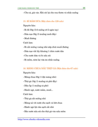 CÊM NANG CHÙM SOÁC TREÃ 26
http://www.ebooks.vdcmedia.com
- Cho caâ, giaá vaâo. Khi söi laåi cho rau thúm vaâ nhùæc xuöëng
15. BÑ HÊÌM DÛÂA (Möåt cheán cho 128 calo)
Nguyïn liïåu:
- Bñ àoã 50g (5-6 miïëng cúä 2 ngoán tay)
- Dûâa naåo 30g (3 muöîng canh àêìy)
- Muöëi àûúâng
Caách laâm:
- Bñ cùæt miïëng vuöng nhoã ûúáp chuát muöëi àûúâng
- Dûâa naåo vùæt lêëy khoaãng 1 cheán nûúác daão
- Cho nûúác dûâa vaâ bñ nêëu söi
- Bñ mïìm, nïm laåi vûâa ùn nhùæc xuöëng.
16. MÙNG CHUA NÊËU THÕT GAÂ (Möåt cheán cho 67 calo)
Nguyïn liïåu:
- Mùng chua 50g (1 àoåt mùng nhoã)
- Thõt gaâ 10g (1 muöîng caâ phï àêìy)
- Dêìu 5g (1 muöîng caâ phï)
- Haânh ngoâ, nûúác mùæm, muöëi...
Caách laâm:
- Thõt gaâ cùæt miïëng nhoã
- Mùng xaã vúái nûúác cho saåch vaâ búát chua
- Haânh ngoâ lùåt rûãa saåch cùæt nhoã
- Bùæc nûúác nêëu söi cho thõt gaâ vaâo nêëu mïìm
 