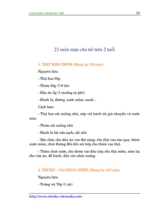 CÊM NANG CHÙM SOÁC TREÃ 29
http://www.ebooks.vdcmedia.com
23 moán mùån cho treã trïn 2 tuöíi
1. THÕT KHO THÚM (Mang laåi 134 calo)
Nguyïn liïåu:
- Thõt heo 50g
- Thúm 50g (7-8 laát)
- Dêìu ùn 5g (1 muöîng caâ phï)
- Haânh laá, àûúâng, nûúác mùæm, muöëi...
Caách laâm:
- Thõt heo cùæt miïëng nhoã, ûúáp vúái haânh toãi giaä nhuyïîn vaâ nûúác
maâu
- Thúm cùæt miïëng nhoã
- Haânh laá lùåt rûãa saåch, cùæt nhoã
- Bùæc chaão cho dêìu ùn vaâo àúåi noáng, cho thõt vaâo xaâo qua, thïm
nûúác mùæm, chuát àûúâng àïën khi söi tiïëp cho thêëm vaâo thõt.
- Thïm chuát nûúác, cho thúm vaâo kho tiïëp cho thõt mïìm, nïm laåi
cho vûâa ùn, àïí haânh, dêìu vaâo nhùæc xuöëng.
2. TRÛÁNG – CAÂ CHUA CHIÏN (Mang laåi 187 calo)
Nguyïn liïåu:
- Trûáng võt 70g (1 caái)
 
