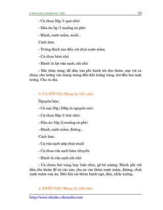 CÊM NANG CHÙM SOÁC TREÃ 30
http://www.ebooks.vdcmedia.com
- Caâ chua 50g (1 quaã nhoã)
- Dêìu ùn 5g (1 muöîng caâ phï)
- Haânh, nûúác mùæm, muöëi...
Caách laâm:
- Trûáng àaánh tan àïìu vúái chuát nûúác mùæm
- Caâ chua bùm nhoã
- Haânh laá lùåt rûãa saåch, cùæt nhoã
- Bùæc chaão noáng, àïí dêìu vaâo phi haânh toãi cho thúm, xaâo vúái caâ
chua, cho trûáng vaâo traáng moãng àïën khi trûáng vaâng, trúã àïìu hai mùåt
trûáng. Cho ra dôa.
3. CAÁ SÖËT CAÂ (Mang laåi 141 calo)
Nguyïn liïåu:
- Caá naåc 50g (100g caá nguyïn con)
- Caâ chua 50g (1 traái nhoã)
- Dêìu ùn 10g (2 muöîng caâ phï)
- Haânh, nûúác mùæm, àûúâng...
Caách laâm:
- Caá rûãa saåch ûúáp chuát muöëi
- Caâ chua rûãa saåch bùm nhuyïîn
- Haânh laá rûãa saåch cùæt nhoã
- Caá chiïn húi vaâng hay luöåc chñn, gúä boã xûúng. Haânh phi vúái
dêìu cho thúm àïí caâ vaâo xaâo, cho caá vaâo thïm nûúác mùæm, àûúâng, chuát
nûúác mùæm vûâa ùn. Àïën khi söi thïm haânh ngoâ, dêìu, nhùæc xuöëng.
4. PATÏ GAN (Mang laåi 120 calo)
 