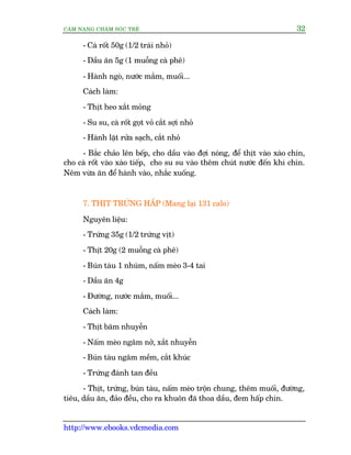 CÊM NANG CHÙM SOÁC TREÃ 32
http://www.ebooks.vdcmedia.com
- Caâ röët 50g (1/2 traái nhoã)
- Dêìu ùn 5g (1 muöîng caâ phï)
- Haânh ngoâ, nûúác mùæm, muöëi...
Caách laâm:
- Thõt heo xùæt moãng
- Su su, caâ röët goåt voã cùæt súåi nhoã
- Haânh lùåt rûãa saåch, cùæt nhoã
- Bùæc chaão lïn bïëp, cho dêìu vaâo àúåi noáng, àïí thõt vaâo xaâo chñn,
cho caâ röët vaâo xaâo tiïëp, cho su su vaâo thïm chuát nûúác àïën khi chñn.
Nïm vûâa ùn àïí haânh vaâo, nhùæc xuöëng.
7. THÕT TRÛÁNG HÊËP (Mang laåi 131 calo)
Nguyïn liïåu:
- Trûáng 35g (1/2 trûáng võt)
- Thõt 20g (2 muöîng caâ phï)
- Buán taâu 1 nhuám, nêëm meâo 3-4 tai
- Dêìu ùn 4g
- Àûúâng, nûúác mùæm, muöëi...
Caách laâm:
- Thõt bùm nhuyïîn
- Nêëm meâo ngêm núã, xùæt nhuyïîn
- Buán taâu ngêm mïìm, cùæt khuác
- Trûáng àaánh tan àïìu
- Thõt, trûáng, buán taâu, nêëm meâo tröån chung, thïm muöëi, àûúâng,
tiïu, dêìu ùn, àaão àïìu, cho ra khuön àaä thoa dêìu, àem hêëp chñn.
 