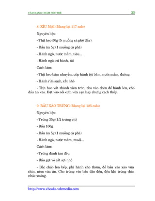 CÊM NANG CHÙM SOÁC TREÃ 33
http://www.ebooks.vdcmedia.com
8. XÑU MAÅI (Mang laåi 117 calo)
Nguyïn liïåu:
- Thõt heo 50g (5 muöîng caâ phï àêìy)
- Dêìu ùn 5g (1 muöîng caâ phï)
- Haânh ngoâ, nûúác mùæm, tiïu...
- Haânh ngoâ, cuã haânh, toãi
Caách laâm:
- Thõt heo bùm nhuyïîn, ûúáp haânh toãi bùm, nûúác mùæm, àûúâng
- Haânh rûãa saåch, cùæt nhoã
- Thõt heo vùæt thaânh viïn troân, cho vaâo cheán àïí haânh lïn, cho
dêìu ùn vaâo. Àùåt vaâo nöìi cúm vûâa caån hay chûng caách thuãy.
9. BÊÌU XAÂO TRÛÁNG (Mang laåi 125 calo)
Nguyïn liïåu:
- Trûáng 35g (1/2 trûáng võt)
- Bêìu 100g
- Dêìu ùn 5g (1 muöîng caâ phï)
- Haânh ngoâ, nûúác mùæm, muöëi...
Caách laâm:
- Trûáng àaánh tan àïìu
- Bêìu goåt voã cùæt súåi nhoã
- Bùæc chaão lïn bïëp, phi haânh cho thúm, àïí bêìu vaâo xaâo vûâa
chñn, nïm vûâa ùn. Cho trûáng vaâo bêìu àaão àïìu, àïën khi trûáng chñn
nhùæc xuöëng.
 