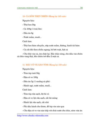 CÊM NANG CHÙM SOÁC TREÃ 34
http://www.ebooks.vdcmedia.com
10. CAÂ DÖÌN THÕT CHIÏN (Mang laåi 145 calo)
Nguyïn liïåu:
- Thõt heo 50g
- Caâ 100g (1 traái lúán)
- Dêìu ùn 6g
- Nûúác mùæm, muöëi...
Caách laâm:
- Thõt heo bùm nhuyïîn, ûúáp nûúác mùæm, àûúâng, haânh toãi bùm
- Caâ cùæt àöi theo chiïìu ngang, boã búát ruöåt, höåt caâ
- Cho thõt vaâo caâ, eám chùåt laåi. Bùæc chaão noáng, cho dêìu vaâo chiïn
caâ chñn vaâng thõt, khi chiïn trúã àïìu 2 mùåt caâ.
11. ÀÊÅU CÖ VE XAÂO TÖM (Mang laåi 150 calo)
Nguyïn liïåu:
- Töm teáp tûúi 50g
- Àêåu cö ve 100g
- Dêìu ùn 5g (1 muöîng caâ phï)
- Haânh ngoâ, nûúác mùæm, muöëi...
Caách laâm:
- Töm teáp rûãa saåch, löåt boã voã
- Àêåu cö ve lùåt rûãa saåch, cùæt laát moãng
- Haânh lùåt rûãa saåch, cùæt nhoã
- Phi dêìu haânh cho thúm, àïí teáp vaâo xaâo qua
- Cho àêåu cö ve vaâo xaâo tiïëp vúái chuát nûúác cho chñn, nïm vûâa ùn
 