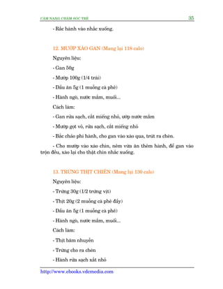 CÊM NANG CHÙM SOÁC TREÃ 35
http://www.ebooks.vdcmedia.com
- Rùæc haânh vaâo nhùæc xuöëng.
12. MÛÚÁP XAÂO GAN (Mang laåi 118 calo)
Nguyïn liïåu:
- Gan 50g
- Mûúáp 100g (1/4 traái)
- Dêìu ùn 5g (1 muöîng caâ phï)
- Haânh ngoâ, nûúác mùæm, muöëi...
Caách laâm:
- Gan rûãa saåch, cùæt miïëng nhoã, ûúáp nûúác mùæm
- Mûúáp goåt voã, rûãa saåch, cùæt miïëng nhoã
- Bùæc chaão phi haânh, cho gan vaâo xaâo qua, truát ra cheán.
- Cho mûúáp vaâo xaâo chñn, nïm vûâa ùn thïm haânh, àïí gan vaâo
tröån àïìu, xaâo laåi cho thêåt chñn nhùæc xuöëng.
13. TRÛÁNG THÕT CHIÏN (Mang laåi 130 calo)
Nguyïn liïåu:
- Trûáng 30g (1/2 trûáng võt)
- Thõt 20g (2 muöîng caâ phï àêìy)
- Dêìu ùn 5g (1 muöîng caâ phï)
- Haânh ngoâ, nûúác mùæm, muöëi...
Caách laâm:
- Thõt bùm nhuyïîn
- Trûáng cho ra cheán
- Haânh rûãa saåch xùæt nhoã
 