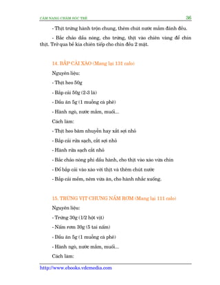 CÊM NANG CHÙM SOÁC TREÃ 36
http://www.ebooks.vdcmedia.com
- Thõt trûáng haânh tröån chung, thïm chuát nûúác mùæm àaánh àïìu.
- Bùæc chaão dêìu noáng, cho trûáng, thõt vaâo chiïn vaâng àïí chñn
thõt. Trúã qua bïì kia chiïn tiïëp cho chñn àïìu 2 mùåt.
14. BÙÆæP CAÃI XAÂO (Mang laåi 131 calo)
Nguyïn liïåu:
- Thõt heo 50g
- Bùæp caãi 50g (2-3 laá)
- Dêìu ùn 5g (1 muöîng caâ phï)
- Haânh ngoâ, nûúác mùæm, muöëi...
Caách laâm:
- Thõt heo bùm nhuyïîn hay xùæt súåi nhoã
- Bùæp caãi rûãa saåch, cùæt súåi nhoã
- Haânh rûãa saåch cùæt nhoã
- Bùæc chaão noáng phi dêìu haânh, cho thõt vaâo xaâo vûâa chñn
- Àöí bùæp caãi vaâo xaâo vúái thõt vaâ thïm chuát nûúác
- Bùæp caãi mïìm, nïm vûâa ùn, cho haânh nhùæc xuöëng.
15. TRÛÁNG VÕT CHÛNG NÊËM RÚM (Mang laåi 111 calo)
Nguyïn liïåu:
- Trûáng 30g (1/2 höåt võt)
- Nêëm rúm 30g (5 tai nêëm)
- Dêìu ùn 5g (1 muöîng caâ phï)
- Haânh ngoâ, nûúác mùæm, muöëi...
Caách laâm:
 