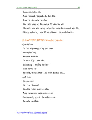 CÊM NANG CHÙM SOÁC TREÃ 37
http://www.ebooks.vdcmedia.com
- Trûáng àaánh tan àïìu
- Nêëm rúm goåt rûãa saåch, cheã laâm böën
- Haânh laá rûãa saåch, cùæt nhoã
- Bùæc chaão noáng phi haânh dêìu, àïí nêëm vaâo xaâo
- Cho nêëm rúm vaâo trûáng, thïm chuát nûúác, haânh muöëi tröån àïìu
- Chûng caách thuãy hoùåc àïí vaâo nöìi cúm vûâa caån hêëp chñn.
16. CAÁ CHÛNG TÛÚNG (Mang laåi 110 calo)
Nguyïn liïåu:
- Caá naåc 50g (100g caá nguyïn con)
- Tûúng höåt 20g
- Buán taâu 1 nhuám
- Caâ chua 30g (1 traái nhoã)
- Dêìu ùn 5g (1 muöîng caâ phï)
- Nêëm meâo 5 tai
- Rau cêìn, cuã haânh têy (1 cuã nhoã), àûúâng, tiïu...
Caách laâm:
- Caá laâm saåch
- Caâ chua bùm nhoã
- Buán taâu ngêm mïìm cùæt khuác
- Nêëm meâo ngêm nûúác, rûãa, cùæt súåi
- Cuã haânh têy goåt voã rûãa saåch, cùæt laát
- Rau cêìn cùæt khuác
 