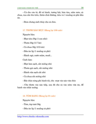 CÊM NANG CHÙM SOÁC TREÃ 38
http://www.ebooks.vdcmedia.com
- Caá cho vaâo tö, àïí cuã haânh, tûúng höåt, buán taâu, nêëm meâo, caâ
chua, rau cêìn lïn trïn, thïm chuát àûúâng, tiïu vaâ 1 muöîng caâ phï dêìu
ùn.
- Àem chûng caách thuãy cho caá chñn.
17. THÚM XAÂO MÛÅC (Mang laåi 106 calo)
Nguyïn liïåu:
- Mûåc tiïu 50g (1 con nhoã)
- Thúm 50g (5-7 laát)
- Caâ chua 30g (1/2 traái)
- Dêìu ùn 5g (1 muöîng caâ phï)
- Haânh ngoâ, nûúác mùæm, muöëi...
Caách laâm:
- Mûåc laâm saåch, cùæt miïëng nhoã
- Thúm goåt saåch, cùæt miïëng nhoã
- Haânh rûãa saåch cùæt nhoã
- Caâ chua cùæt miïëng nhoã
- Bùæc chaão noáng phi haânh toãi, cho mûåc vaâo xaâo vûâa chñn
- Cho thúm vaâo xaâo tiïëp, sau àoá cho caâ vaâo nïm vûâa ùn, àïí
haânh vaâo nhùæc xuöëng.
18. TÖM RANG (Mang laåi 91 calo)
Nguyïn liïåu:
- Töm, teáp tûúi 50g
- Dêìu ùn 5g (1 muöîng caâ phï)
 