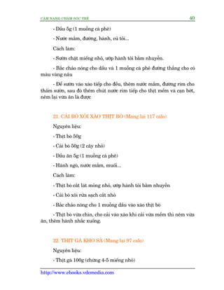 CÊM NANG CHÙM SOÁC TREÃ 40
http://www.ebooks.vdcmedia.com
- Dêìu 5g (1 muöîng caâ phï)
- Nûúác mùæm, àûúâng, haânh, cuã toãi...
Caách laâm:
- Sûúân chùåt miïëng nhoã, ûúáp haânh toãi bùçm nhuyïîn.
- Bùæc chaão noáng cho dêìu vaâ 1 muöîng caâ phï àûúâng thùæng cho coá
maâu vaâng nêu
- Àïí sûúân vaâo xaâo tiïëp cho àïìu, thïm nûúác mùæm, àûúâng rim cho
thêëm sûúân, sau àoá thïm chuát nûúác rim tiïëp cho thõt mïìm vaâ caån búát,
nïm laåi vûâa ùn laâ àûúåc
21. CAÃI BOÁ XÖI XAÂO THÕT BOÂ (Mang laåi 117 calo)
Nguyïn liïåu:
- Thõt boâ 50g
- Caãi boá 50g (2 cêy nhoã)
- Dêìu ùn 5g (1 muöîng caâ phï)
- Haânh ngoâ, nûúác mùæm, muöëi...
Caách laâm:
- Thõt boâ cùæt laát moãng nhoã, ûúáp haânh toãi bùçm nhuyïîn
- Caãi boá xöi rûãa saåch cùæt nhoã
- Bùæc chaão noáng cho 1 muöîng dêìu vaâo xaâo thõt boâ
- Thõt boâ vûâa chñn, cho caãi vaâo xaâo khi caãi vûâa mïìm thò nïm vûâa
ùn, thïm haânh nhùæc xuöëng.
22. THÕT GAÂ KHO SAÃ (Mang laåi 97 calo)
Nguyïn liïåu:
- Thõt gaâ 100g (chûâng 4-5 miïëng nhoã)
 