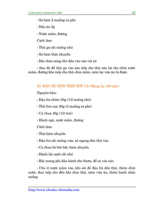 CÊM NANG CHÙM SOÁC TREÃ 41
http://www.ebooks.vdcmedia.com
- Saã bùm 2 muöîng caâ phï
- Dêìu ùn 3g
- Nûúác mùæm, àûúâng
Caách laâm:
- Thõt gaâ cùæt miïëng nhoã
- Saã bùm thêåt nhuyïîn
- Bùæc chaão noáng cho dêìu vaâo xaâo vúái xaã
- Sau àoá àïí thõt gaâ vaâo xaâo tiïëp cho thõt sùn laåi cho chuát nûúác
mùæm, àûúâng kho tiïëp cho thõt chñn mïìm, nïm laåi vûâa ùn laâ àûúåc.
23. ÀÊÅU HUÄ DÖÌN THÕT SÖËT CAÂ (Mang laåi 140 calo)
Nguyïn liïåu:
- Àêåu huä chiïn 50g (1/2 miïëng nhoã)
- Thõt heo naåc 20g (2 muöîng caâ phï)
- Caâ chua 40g (1/2 traái)
- Haânh ngoâ, nûúác mùæm, àûúâng
Caách laâm:
- Thõt bùm nhuyïîn
- Àêåu huä cùæt miïëng vûâa, xeã ngang döìn thõt vaâo
- Caâ chua boã búát höåt, bùm nhuyïîn
- Haânh lùåt saåch cùæt nhoã
- Bùæc xoong phi dêìu haânh cho thúm, àïí caâ vaâo xaâo
- Cho ñt nûúác mùæm vaâo, khi söi àïí àêåu huä döìn thõt, thïm chuát
nûúác, àun tiïëp cho àïën khi chñn thõt, nïm vûâa ùn, thïm haânh nhùæc
xuöëng
 