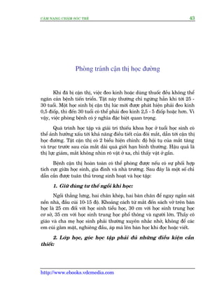 CÊM NANG CHÙM SOÁC TREÃ 43
http://www.ebooks.vdcmedia.com
Phoâng traánh cêån thõ hoåc àûúâng
Khi àaä bõ cêån thõ, viïåc àeo kñnh hoùåc duâng thuöëc àïìu khöng thïí
ngùn caãn bïånh tiïën triïín. Têåt naây thûúâng chó ngûâng hùèn khi túái 25 -
30 tuöíi. Möåt hoåc sinh bõ cêån thõ luác múái àûúåc phaát hiïån phaãi àeo kñnh
0,5 àiöëp, thò àïën 30 tuöíi coá thïí phaãi àeo kñnh 2,5 - 5 àiöëp hoùåc hún. Vò
vêåy, viïåc phoâng bïånh coá yá nghôa àùåc biïåt quan troång.
Quaá trònh hoåc têåp vaâ giaãi trñ thiïëu khoa hoåc úã tuöíi hoåc sinh coá
thïí aãnh hûúãng xêëu túái khaã nùng àiïìu tiïët cuãa àöi mùæt, dêîn túái cêån thõ
hoåc àûúâng. Têåt cêån thõ coá 2 biïíu hiïån chñnh: àöå höåi tuå cuãa mùæt tùng
vaâ truåc trûúác sau cuãa mùæt daâi quaá giúái haån bònh thûúâng. Hêåu quaã laâ
thõ lûåc giaãm, mùæt khöng nhòn roä vêåt úã xa, chó thêëy vêåt úã gêìn.
Bïånh cêån thõ hoaân toaân coá thïí phoâng àûúåc nïëu coá sûå phöëi húåp
tñch cûåc giûäa hoåc sinh, gia àònh vaâ nhaâ trûúâng. Sau àêy laâ möåt söë chó
dêîn cêìn àûúåc tuên thuã trong sinh hoaåt vaâ hoåc têåp:
1. Giûä àuáng tû thïë ngöìi khi hoåc:
Ngöìi thùèng lûng, hai chên kheáp, hai baân chên àïí ngay ngùæn saát
nïìn nhaâ, àêìu cuái 10-15 àöå. Khoaãng caách tûâ mùæt àïën saách vúã trïn baân
hoåc laâ 25 cm àöëi vúái hoåc sinh tiïíu hoåc, 30 cm vúái hoåc sinh trung hoåc
cú súã, 35 cm vúái hoåc sinh trung hoåc phöí thöng vaâ ngûúâi lúán. Thêìy cö
giaáo vaâ cha meå hoåc sinh phaãi thûúâng xuyïn nhùæc nhúã, khöng àïí caác
em cuái gùçm mùåt, nghiïng àêìu, aáp maá lïn baân hoåc khi àoåc hoùåc viïët.
2. Lúáp hoåc, goác hoåc têåp phaãi àuã nhûäng àiïìu kiïån cêìn
thiïët:
 