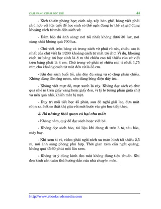 CÊM NANG CHÙM SOÁC TREÃ 44
http://www.ebooks.vdcmedia.com
- Kñch thûúác phoâng hoåc; caách sùæp xïëp baân ghïë, baãng viïët phaãi
phuâ húåp vúái lûáa tuöíi àïí hoåc sinh coá thïí ngöìi àuáng tû thïë vaâ giûä àuáng
khoaãng caách tûâ mùæt àïën saách vúã.
- Àaãm baão àuã aánh saáng: núi töëi nhêët khöng dûúái 30 lux, núi
saáng nhêët khöng quaá 700 lux.
- Chûä viïët trïn baãng vaâ trong saách vúã phaãi roä neát, chiïìu cao ñt
nhêët cuãa chûä viïët laâ 1/200 khoaãng caách tûâ mùæt túái chûä. Vñ duå, khoaãng
caách tûâ baãng túái hoåc sinh laâ 8 m thò chiïìu cao töëi thiïíu cuãa cúä viïët
trïn baãng phaãi laâ 4 cm. Chûä trong vúã phaãi coá chiïìu cao ñt nhêët 1,75
mm cho khoaãng caách tûâ mùæt àïën vúã laâ 35 cm.
- Khi àoåc saách buöíi töëi, cêìn àeân àuã saáng vaâ coá chuåp phaãn chiïìu.
Khöng duâng àeân öëng neon, nïn duâng boáng àiïån dêy toác.
- Khöng viïët mûåc àoã, mûåc xanh laá cêy. Khöng àoåc saách coá chûä
quaá nhoã in trïn giêëy vaâng hoùåc giêëy àen, vò tyã lïå tûúng phaãn giûäa chûä
vaâ nïìn quaá nhoã, khiïën mùæt bõ mïåt.
- Duy trò möîi tiïët hoåc 45 phuát, sau àoá nghó giaãi lao, àûa mùæt
nhòn xa, hïët co thùæt thõ giaác röìi múái bûúác vaâo giúâ hoåc tiïëp theo.
3. Boã nhûäng thoái quen coá haåi cho mùæt:
- Khöng nùçm, quyâ àïí àoåc saách hoùåc viïët baâi.
- Khöng àoåc saách baáo, taâi liïåu khi àang ài trïn ö tö, taâu hoãa,
maáy bay.
- Khi xem ti vi, video phaãi ngöìi caách xa maân hònh töëi thiïíu 2,5
m, núi aánh saáng phoâng phuâ húåp. Thúâi gian xem cêìn ngùæt quaäng,
khöng quaá 45-60 phuát möîi lêìn xem.
- Khöng tûå yá duâng kñnh àeo mùæt khöng àuáng tiïu chuêín. Khi
àeo kònh cêìn tuên thuã hûúáng dêîn cuãa nhaâ chuyïn mön.
 