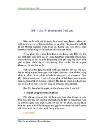 CÊM NANG CHÙM SOÁC TREÃ 45
http://www.ebooks.vdcmedia.com
Xûã lyá caác töín thûúng mùæt úã treã em
Nïëu treã bõ möåt vêåt tuâ (meáp baân, caánh cûãa, boáng...) àêm vaâo
mùæt, nïn khuyïn treã traánh cûã àöång mi vaâ nhaän cêìu vò coá thïí mùæt àaä
bõ töín thûúng nghiïm troång hoùåc vúä. Khöng nïn àùæp thuöëc hoùåc
chûúâm àaá nïëu khöng coá chó àõnh cuãa baác sô nhaän khoa.
Trong phêìn lúán trûúâng húåp, khöng cêìn bùng mùæt. Nïn cho treã
àeo kñnh rêm hoùåc kñnh baão höå (hoùåc duâng têëm chùæn mùæt bùçng nhûåa)
nïëu noá khöng àeâ vaâo mi mùæt àang sûng. Nïn ghi cheáp àêìy àuã vïì thúâi
gian vaâ hoaân caãnh xaãy ra chêën thûúng. Àûa treã àïën baác sô chuyïn
khoa mùæt àïí kõp thúâi xûã lyá.
Vêåt tuâ khi taác àöång vaâo mùæt coá thïí gêy töín haåi cho mi, höëc mùæt,
lïå àaåo, kïët-giaác maåc, hoùåc gêy xuêët huyïët nöåi nhaän, viïm nhiïîm, tùng
nhaän aáp, chêën thûúng thuãy tinh thïí vaâ voäng maåc, vúä nhaän cêìu... Sau
khi bõ töín thûúng, mùæt treã coá thïí sûng phuâ vaâ tònh traång naây seä nùång
dêìn lïn trong 24-48 giúâ àêìu. Sûng coá thïí lan ra söëng muäi hoùåc lêën
vaâo mi àöëi diïån, keâm theo nön mûãa vaâ caãm giaác choaáng ngêët.
Sau àêy laâ caách giaãi quyïët caác töín thûúng khaác úã mùæt treã:
1. Töín thûúng do vêåt sùæc nhoån:
Caác vêåt sùæc nhoån coá thïí cùæt, laâm xûúác hoùåc choåc thuãng caác cêëu
truác mùæt, gêy caác töín thûúng nhû raách mi, lïå àaåo vaâ cuãng maåc; raách
vaâ xûúác kïët-giaác maåc; raách vaâ àûát rúâi caác cú vêån nhaän, töín haåi thêìn
kinh thõ giaác. Caác biïën chûáng coá thïí gùåp laâ àuåc thuãy tinh thïí, viïm
nöåi nhaän, xuêët huyïët dõch kñnh, bong voäng maåc...
Caách xûã trñ:
 