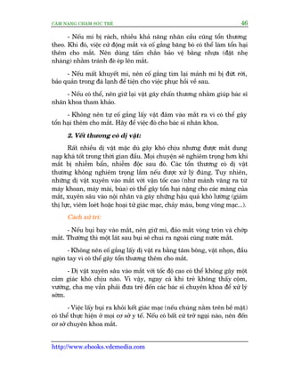 CÊM NANG CHÙM SOÁC TREÃ 46
http://www.ebooks.vdcmedia.com
- Nïëu mi bõ raách, nhiïìu khaã nùng nhaän cêìu cuäng töín thûúng
theo. Khi àoá, viïåc cûã àöång mùæt vaâ cöë gùæng bùng boá coá thïí laâm töín haåi
thïm cho mùæt. Nïn duâng têëm chùæn baão vïå bùçng nhûåa (àùåt nheå
nhaâng) nhùçm traánh àeâ eáp lïn mùæt.
- Nïëu mêët khuyïët mi, nïn cöë gùæng tòm laåi maãnh mi bõ àûát rúâi,
baão quaãn trong àaá laånh àïí tiïån cho viïåc phuåc höìi vïì sau.
- Nïëu coá thïí, nïn giûä laåi vêåt gêy chêën thûúng nhùçm giuáp baác sô
nhaän khoa tham khaão.
- Khöng nïn tûå cöë gùæng lêëy vêåt àêm vaâo mùæt ra vò coá thïí gêy
töín haåi thïm cho mùæt. Haäy àïí viïåc àoá cho baác sô nhaän khoa.
2. Vïët thûúng coá dõ vêåt:
Rêët nhiïìu dõ vêåt mùåc duâ gêy khoá chõu nhûng àûúåc mùæt dung
naåp khaá töët trong thúâi gian àêìu. Moåi chuyïån seä nghiïm troång hún khi
mùæt bõ nhiïîm bêín, nhiïîm àöåc sau àoá. Caác töín thûúng coá dõ vêåt
thûúâng khöng nghiïm troång lùæm nïëu àûúåc xûã lyá àuáng. Tuy nhiïn,
nhûäng dõ vêåt xuyïn vaâo mùæt vúái vêån töëc cao (nhû maãnh vùng ra tûâ
maáy khoan, maáy maâi, buáa) coá thïí gêy töín haåi nùång cho caác maâng cuãa
mùæt, xuyïn sêu vaâo nöåi nhaän vaâ gêy nhûäng hêåu quaã khoá lûúâng (giaãm
thõ lûåc, viïm loeát hoùåc hoaåi tûã giaác maåc, chaãy maáu, bong voäng maåc...).
Caách xûã trñ:
- Nïëu buåi bay vaâo mùæt, nïn giûä mi, àaão mùæt voâng troân vaâ chúáp
mùæt. Thûúâng thò möåt laát sau buåi seä chui ra ngoaâi cuâng nûúác mùæt.
- Khöng nïn cöë gùæng lêëy dõ vêåt ra bùçng tùm böng, vêåt nhoån, àêìu
ngoán tay vò coá thïí gêy töín thûúng thïm cho mùæt.
- Dõ vêåt xuyïn sêu vaâo mùæt vúái töëc àöå cao coá thïí khöng gêy möåt
caãm giaác khoá chõu naâo. Vò vêåy, ngay caã khi treã khöng thêëy cöåm,
vûúáng, cha meå vêîn phaãi àûa treã àïën caác baác sô chuyïn khoa àïí xûã lyá
súám.
- Viïåc lêëy buåi ra khoãi kïët giaác maåc (nïëu chuáng nùçm trïn bïì mùåt)
coá thïí thûåc hiïån úã moåi cú súã y tïë. Nïëu coá bêët cûá trúã ngaåi naâo, nïn àïën
cú súã chuyïn khoa mùæt.
 