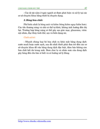 CÊM NANG CHÙM SOÁC TREÃ 47
http://www.ebooks.vdcmedia.com
- Caác dõ têåt nùçm úã ngoác ngaách seä àûúåc phaát hiïån vaâ xûã lyá taåi caác
cú súã chuyïn khoa bùçng thiïët bõ chuyïn duång.
3. Boãng hoáa chêët:
Phöí biïën nhêët laâ boãng axit vaâ kiïìm (boãng kiïìm nguy hiïím hún).
Caác töín thûúng nöng vaâ nhoã coá thïí tûå khoãi, khöng aãnh hûúãng àïën thõ
lûåc. Trûúâng húåp boãng nùång coá thïí gêy seåo giaác maåc, glaucoma, viïm
nöåi nhaän, àuåc thuãy tinh thïí, seåo vaâ biïën daång mi.
Caách xûã trñ:
- Nhanh choáng loaåi boã hoáa chêët ra khoãi mùæt bùçng dung dõch
nûúác muöëi hoùåc nûúác saåch, sau àoá nhêët thiïët phaãi àûa treã àïën caác cú
súã chuyïn khoa àïí rûãa bùçng dung dõch àùåc biïåt, àaãm baão khöng coân
hoáa chêët kïët dû trong mùæt. Àem chai loå vaâ nhaän maác cuãa dung dõch
gêy boãng àïën cho baác sô biïët vaâ coá hûúáng xûã lyá àuáng.
 