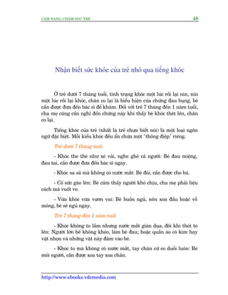 CÊM NANG CHÙM SOÁC TREÃ 48
http://www.ebooks.vdcmedia.com
Nhêån biïët sûác khoãe cuãa treã nhoã qua tiïëng khoác
ÚÃ treã dûúái 7 thaáng tuöíi, tònh traång khoác möåt luác röìi laåi nñn, nñn
möåt luác röìi laåi khoác, chên co laåi laâ biïíu hiïån cuãa chûáng àau buång, beá
cêìn àûúåc àûa àïën baác sô àïí khaám. Àöëi vúái treã 7 thaáng àïën 1 nùm tuöíi,
cha meå cuäng cêìn nghô àïën chûáng naây khi thêëy beá khoác theát lïn, chên
co laåi.
Tiïëng khoác cuãa treã (nhêët laâ treã chûa biïët noái) laâ möåt loaåi ngön
ngûä àùåc biïåt. Möîi kiïíu khoác àïìu êín chûáa möåt "thöng àiïåp" riïng.
Treã dûúái 7 thaáng tuöíi:
- Khoác the theá nhû xeá vaãi, nghe ghï caã ngûúâi: Beá àau miïång,
àau tai, cêìn àûúåc àûa àïën baác sô ngay.
- Khoác sa saã maâ khöng coá nûúác mùæt: Beá àoái, cêìn àûúåc cho buá.
- Cöë sûác gaâo lïn: Beá caãm thêëy ngûúâi khoá chõu, cha meå phaãi liïåu
caách maâ vuöët ve.
- Vûâa khoác vûâa vûún vai: Beá buöìn nguã, nïn xoa àêìu hoùåc vöî
möng, beá seä nguã ngay.
Treã 7 thaáng àïën 1 nùm tuöíi
- Khoác khöng to lùæm nhûng nûúác mùæt giaân duåa, àöi khi theát to
lïn: Ngûúâi lúán bïë khöng kheáo, laâm beá àau; hoùåc quêìn aáo coá kim hay
vêåt nhoån vaâ nhûäng vêåt naây àêm vaâo beá.
- Khoác to maâ khöng coá nûúác mùæt, tay chên cûá co duöîi luön: Beá
moãi ngûúâi, cêìn àûúåc xoa tay xoa chên.
 